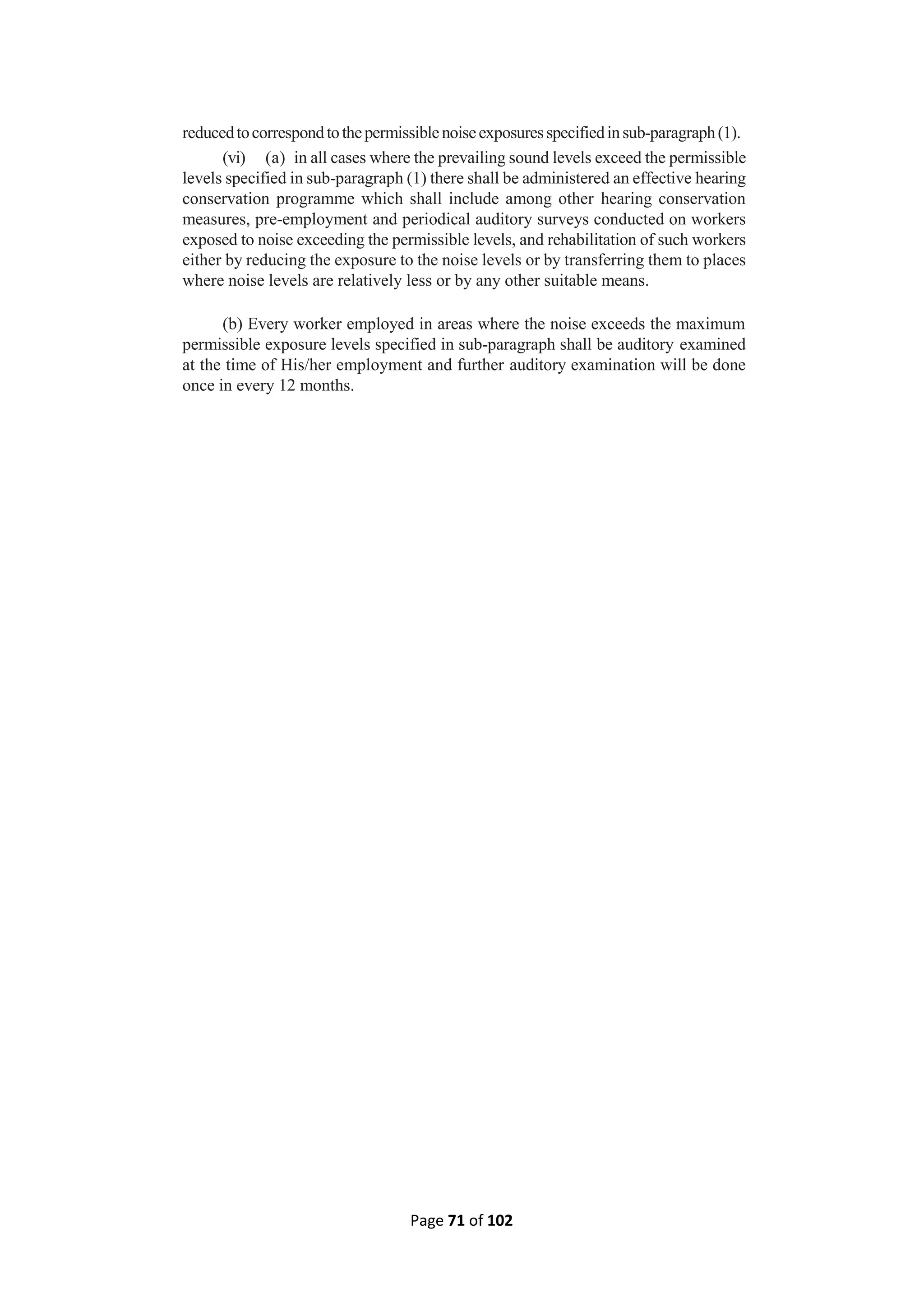 Page 71 of 102
reducedtocorrespondtothepermissiblenoiseexposuresspecifiedinsub-paragraph(1).
(vi) (a) in all cases where the prevailing sound levels exceed the permissible
levels specified in sub-paragraph (1) there shall be administered an effective hearing
conservation programme which shall include among other hearing conservation
measures, pre-employment and periodical auditory surveys conducted on workers
exposed to noise exceeding the permissible levels, and rehabilitation of such workers
either by reducing the exposure to the noise levels or by transferring them to places
where noise levels are relatively less or by any other suitable means.
(b) Every worker employed in areas where the noise exceeds the maximum
permissible exposure levels specified in sub-paragraph shall be auditory examined
at the time of His/her employment and further auditory examination will be done
once in every 12 months.
 
