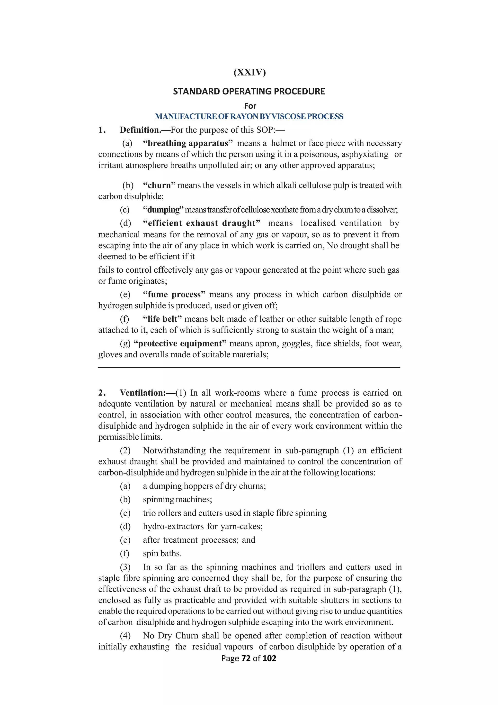 Page 72 of 102
(XXIV)
STANDARD OPERATING PROCEDURE
For
MANUFACTUREOFRAYONBYVISCOSEPROCESS
1. Definition.—For the purpose of this SOP:—
(a) “breathing apparatus” means a helmet or face piece with necessary
connections by means of which the person using it in a poisonous, asphyxiating or
irritant atmosphere breaths unpolluted air; or any other approved apparatus;
(b) “churn” means the vessels in which alkali cellulose pulp is treated with
carbon disulphide;
(c) “dumping”meanstransferofcellulosexenthatefromadrychurntoadissolver;
(d) “efficient exhaust draught” means localised ventilation by
mechanical means for the removal of any gas or vapour, so as to prevent it from
escaping into the air of any place in which work is carried on, No drought shall be
deemed to be efficient if it
fails to control effectively any gas or vapour generated at the point where such gas
or fume originates;
(e) “fume process” means any process in which carbon disulphide or
hydrogen sulphide is produced, used or given off;
(f) “life belt” means belt made of leather or other suitable length of rope
attached to it, each of which is sufficiently strong to sustain the weight of a man;
(g) “protective equipment” means apron, goggles, face shields, foot wear,
gloves and overalls made of suitable materials;
2. Ventilation:—(1) In all work-rooms where a fume process is carried on
adequate ventilation by natural or mechanical means shall be provided so as to
control, in association with other control measures, the concentration of carbon-
disulphide and hydrogen sulphide in the air of every work environment within the
permissible limits.
(2) Notwithstanding the requirement in sub-paragraph (1) an efficient
exhaust draught shall be provided and maintained to control the concentration of
carbon-disulphide and hydrogen sulphide in the air at the following locations:
(a) a dumping hoppers of dry churns;
(b) spinning machines;
(c) trio rollers and cutters used in staple fibre spinning
(d) hydro-extractors for yarn-cakes;
(e) after treatment processes; and
(f) spin baths.
(3) In so far as the spinning machines and triollers and cutters used in
staple fibre spinning are concerned they shall be, for the purpose of ensuring the
effectiveness of the exhaust draft to be provided as required in sub-paragraph (1),
enclosed as fully as practicable and provided with suitable shutters in sections to
enable the required operations to be carried out without giving rise to undue quantities
of carbon disulphide and hydrogen sulphide escaping into the work environment.
(4) No Dry Churn shall be opened after completion of reaction without
initially exhausting the residual vapours of carbon disulphide by operation of a
 