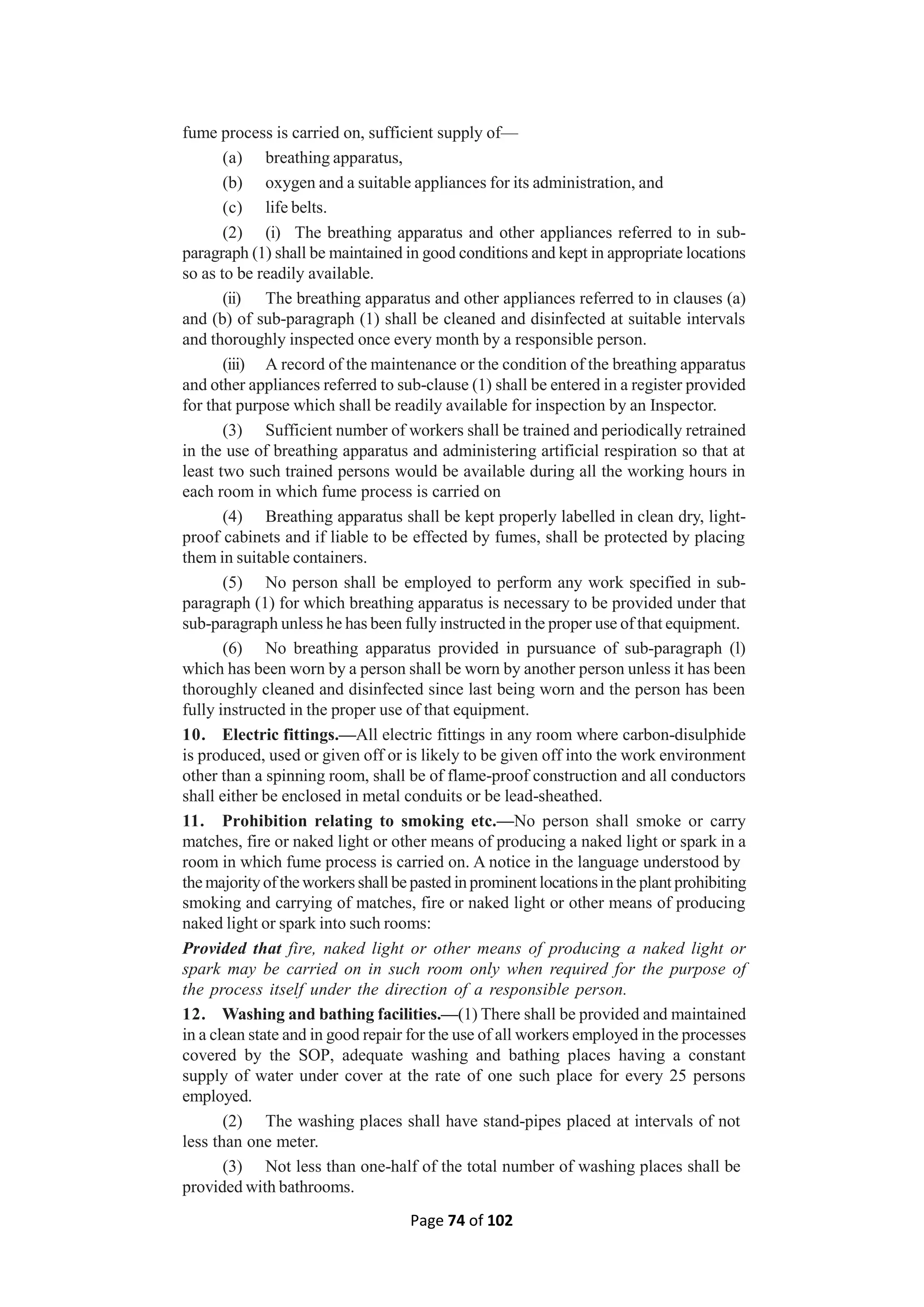 Page 74 of 102
fume process is carried on, sufficient supply of—
(a) breathing apparatus,
(b) oxygen and a suitable appliances for its administration, and
(c) life belts.
(2) (i) The breathing apparatus and other appliances referred to in sub-
paragraph (1) shall be maintained in good conditions and kept in appropriate locations
so as to be readily available.
(ii) The breathing apparatus and other appliances referred to in clauses (a)
and (b) of sub-paragraph (1) shall be cleaned and disinfected at suitable intervals
and thoroughly inspected once every month by a responsible person.
(iii) A record of the maintenance or the condition of the breathing apparatus
and other appliances referred to sub-clause (1) shall be entered in a register provided
for that purpose which shall be readily available for inspection by an Inspector.
(3) Sufficient number of workers shall be trained and periodically retrained
in the use of breathing apparatus and administering artificial respiration so that at
least two such trained persons would be available during all the working hours in
each room in which fume process is carried on
(4) Breathing apparatus shall be kept properly labelled in clean dry, light-
proof cabinets and if liable to be effected by fumes, shall be protected by placing
them in suitable containers.
(5) No person shall be employed to perform any work specified in sub-
paragraph (1) for which breathing apparatus is necessary to be provided under that
sub-paragraph unless he has been fully instructed in the proper use of that equipment.
(6) No breathing apparatus provided in pursuance of sub-paragraph (l)
which has been worn by a person shall be worn by another person unless it has been
thoroughly cleaned and disinfected since last being worn and the person has been
fully instructed in the proper use of that equipment.
10. Electric fittings.—All electric fittings in any room where carbon-disulphide
is produced, used or given off or is likely to be given off into the work environment
other than a spinning room, shall be of flame-proof construction and all conductors
shall either be enclosed in metal conduits or be lead-sheathed.
11. Prohibition relating to smoking etc.—No person shall smoke or carry
matches, fire or naked light or other means of producing a naked light or spark in a
room in which fume process is carried on. A notice in the language understood by
the majorityof the workers shall be pasted in prominent locationsin the plant prohibiting
smoking and carrying of matches, fire or naked light or other means of producing
naked light or spark into such rooms:
Provided that fire, naked light or other means of producing a naked light or
spark may be carried on in such room only when required for the purpose of
the process itself under the direction of a responsible person.
12. Washing and bathing facilities.—(1) There shall be provided and maintained
in a clean state and in good repair for the use of all workers employed in the processes
covered by the SOP, adequate washing and bathing places having a constant
supply of water under cover at the rate of one such place for every 25 persons
employed.
(2) The washing places shall have stand-pipes placed at intervals of not
less than one meter.
(3) Not less than one-half of the total number of washing places shall be
provided with bathrooms.
 
