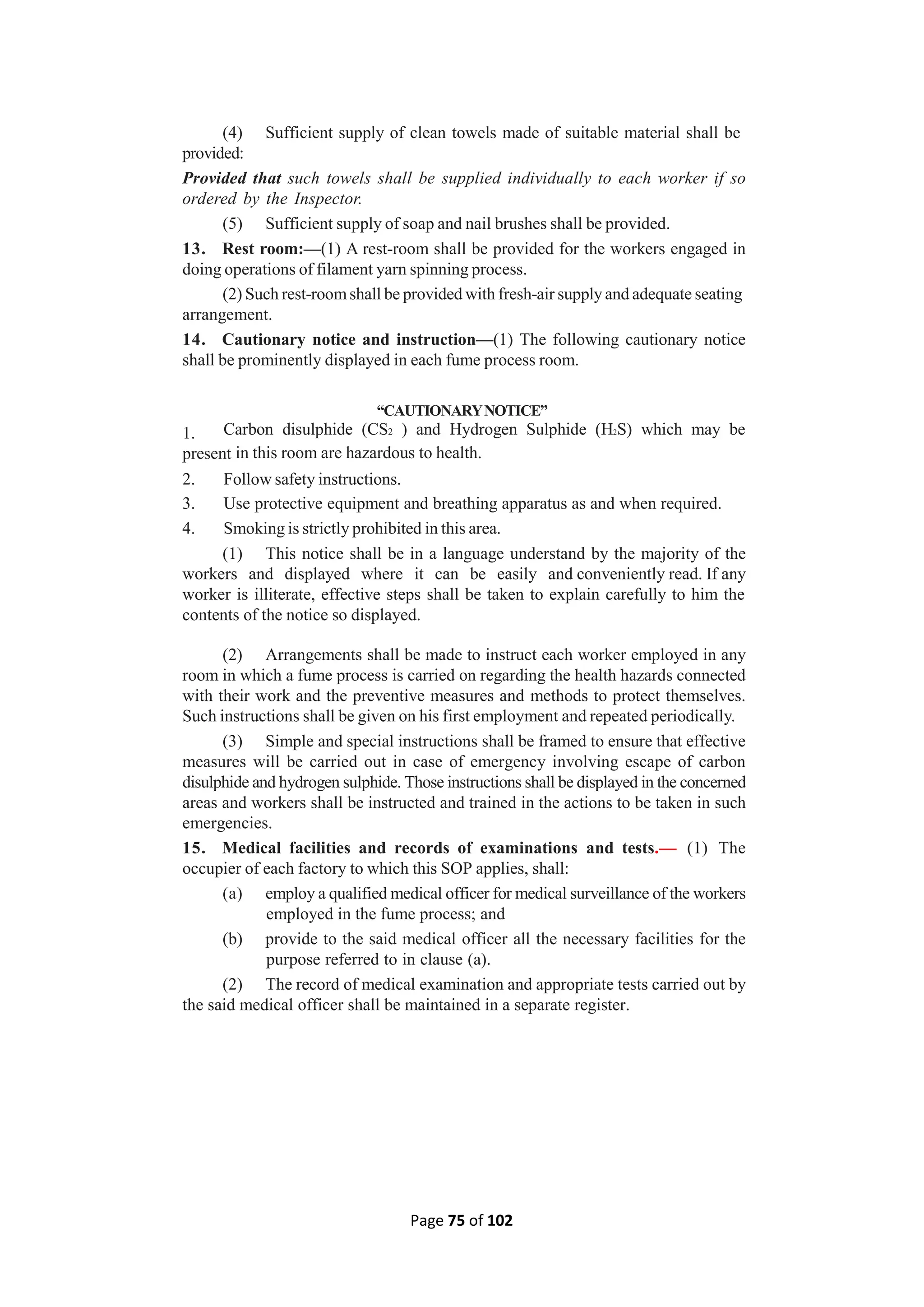 Page 75 of 102
(4) Sufficient supply of clean towels made of suitable material shall be
provided:
Provided that such towels shall be supplied individually to each worker if so
ordered by the Inspector.
(5) Sufficient supply of soap and nail brushes shall be provided.
13. Rest room:—(1) A rest-room shall be provided for the workers engaged in
doing operations of filament yarn spinning process.
(2) Such rest-roomshall be provided with fresh-air supply and adequate seating
arrangement.
14. Cautionary notice and instruction—(1) The following cautionary notice
shall be prominently displayed in each fume process room.
“CAUTIONARYNOTICE”
1. Carbon disulphide (CS2 ) and Hydrogen Sulphide (H2S) which may be
present in this room are hazardous to health.
2. Follow safety instructions.
3. Use protective equipment and breathing apparatus as and when required.
4. Smoking is strictly prohibited in this area.
(1) This notice shall be in a language understand by the majority of the
workers and displayed where it can be easily and conveniently read. If any
worker is illiterate, effective steps shall be taken to explain carefully to him the
contents of the notice so displayed.
(2) Arrangements shall be made to instruct each worker employed in any
room in which a fume process is carried on regarding the health hazards connected
with their work and the preventive measures and methods to protect themselves.
Such instructions shall be given on his first employment and repeated periodically.
(3) Simple and special instructions shall be framed to ensure that effective
measures will be carried out in case of emergency involving escape of carbon
disulphide and hydrogen sulphide. Those instructions shall be displayed in the concerned
areas and workers shall be instructed and trained in the actions to be taken in such
emergencies.
15. Medical facilities and records of examinations and tests.— (1) The
occupier of each factory to which this SOP applies, shall:
(a) employ a qualified medical officer for medical surveillance of the workers
employed in the fume process; and
(b) provide to the said medical officer all the necessary facilities for the
purpose referred to in clause (a).
(2) The record of medical examination and appropriate tests carried out by
the said medical officer shall be maintained in a separate register.
 