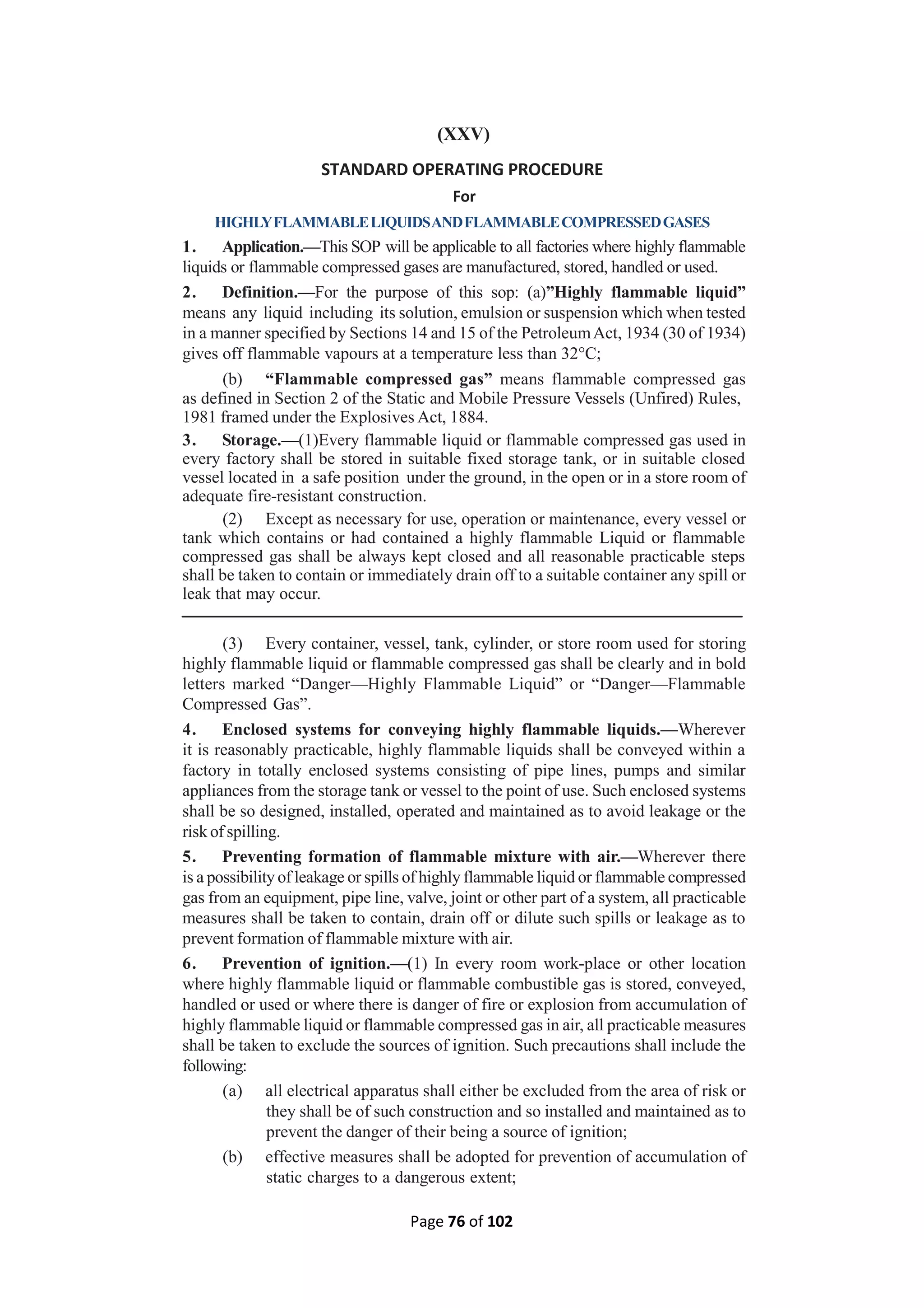 Page 76 of 102
(XXV)
STANDARD OPERATING PROCEDURE
For
HIGHLYFLAMMABLELIQUIDSANDFLAMMABLECOMPRESSEDGASES
1. Application.—This SOP will be applicable to all factories where highly flammable
liquids or flammable compressed gases are manufactured, stored, handled or used.
2. Definition.—For the purpose of this sop: (a)”Highly flammable liquid”
means any liquid including its solution, emulsion or suspension which when tested
in a manner specified by Sections 14 and 15 of the PetroleumAct, 1934 (30 of 1934)
gives off flammable vapours at a temperature less than 32°C;
(b) “Flammable compressed gas” means flammable compressed gas
as defined in Section 2 of the Static and Mobile Pressure Vessels (Unfired) Rules,
1981 framed under the Explosives Act, 1884.
3. Storage.—(1)Every flammable liquid or flammable compressed gas used in
every factory shall be stored in suitable fixed storage tank, or in suitable closed
vessel located in a safe position under the ground, in the open or in a store room of
adequate fire-resistant construction.
(2) Except as necessary for use, operation or maintenance, every vessel or
tank which contains or had contained a highly flammable Liquid or flammable
compressed gas shall be always kept closed and all reasonable practicable steps
shall be taken to contain or immediately drain off to a suitable container any spill or
leak that may occur.
(3) Every container, vessel, tank, cylinder, or store room used for storing
highly flammable liquid or flammable compressed gas shall be clearly and in bold
letters marked “Danger—Highly Flammable Liquid” or “Danger—Flammable
Compressed Gas”.
4. Enclosed systems for conveying highly flammable liquids.—Wherever
it is reasonably practicable, highly flammable liquids shall be conveyed within a
factory in totally enclosed systems consisting of pipe lines, pumps and similar
appliances from the storage tank or vessel to the point of use. Such enclosed systems
shall be so designed, installed, operated and maintained as to avoid leakage or the
risk of spilling.
5. Preventing formation of flammable mixture with air.—Wherever there
is a possibility of leakage or spills of highly flammable liquid or flammable compressed
gas from an equipment, pipe line, valve, joint or other part of a system, all practicable
measures shall be taken to contain, drain off or dilute such spills or leakage as to
prevent formation of flammable mixture with air.
6. Prevention of ignition.—(1) In every room work-place or other location
where highly flammable liquid or flammable combustible gas is stored, conveyed,
handled or used or where there is danger of fire or explosion from accumulation of
highly flammable liquid or flammable compressed gas in air, all practicable measures
shall be taken to exclude the sources of ignition. Such precautions shall include the
following:
(a) all electrical apparatus shall either be excluded from the area of risk or
they shall be of such construction and so installed and maintained as to
prevent the danger of their being a source of ignition;
(b) effective measures shall be adopted for prevention of accumulation of
static charges to a dangerous extent;
 