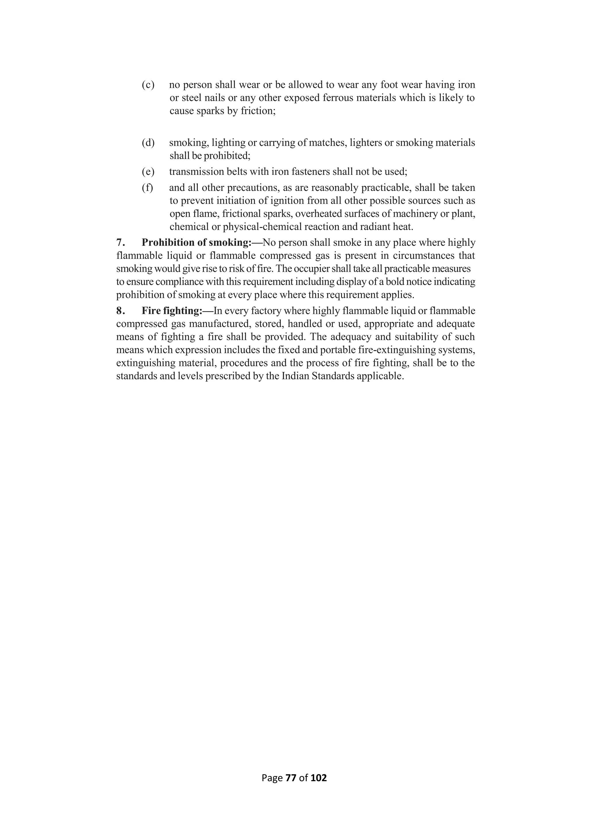 Page 77 of 102
(c) no person shall wear or be allowed to wear any foot wear having iron
or steel nails or any other exposed ferrous materials which is likely to
cause sparks by friction;
(d) smoking, lighting or carrying of matches, lighters or smoking materials
shall be prohibited;
(e) transmission belts with iron fasteners shall not be used;
(f) and all other precautions, as are reasonably practicable, shall be taken
to prevent initiation of ignition from all other possible sources such as
open flame, frictional sparks, overheated surfaces of machinery or plant,
chemical or physical-chemical reaction and radiant heat.
7. Prohibition of smoking:—No person shall smoke in any place where highly
flammable liquid or flammable compressed gas is present in circumstances that
smoking would give rise to riskof fire. The occupier shall take all practicable measures
to ensure compliance with this requirement including display of a bold notice indicating
prohibition of smoking at every place where this requirement applies.
8. Fire fighting:—In every factory where highly flammable liquid or flammable
compressed gas manufactured, stored, handled or used, appropriate and adequate
means of fighting a fire shall be provided. The adequacy and suitability of such
means which expression includes the fixed and portable fire-extinguishing systems,
extinguishing material, procedures and the process of fire fighting, shall be to the
standards and levels prescribed by the Indian Standards applicable.
 