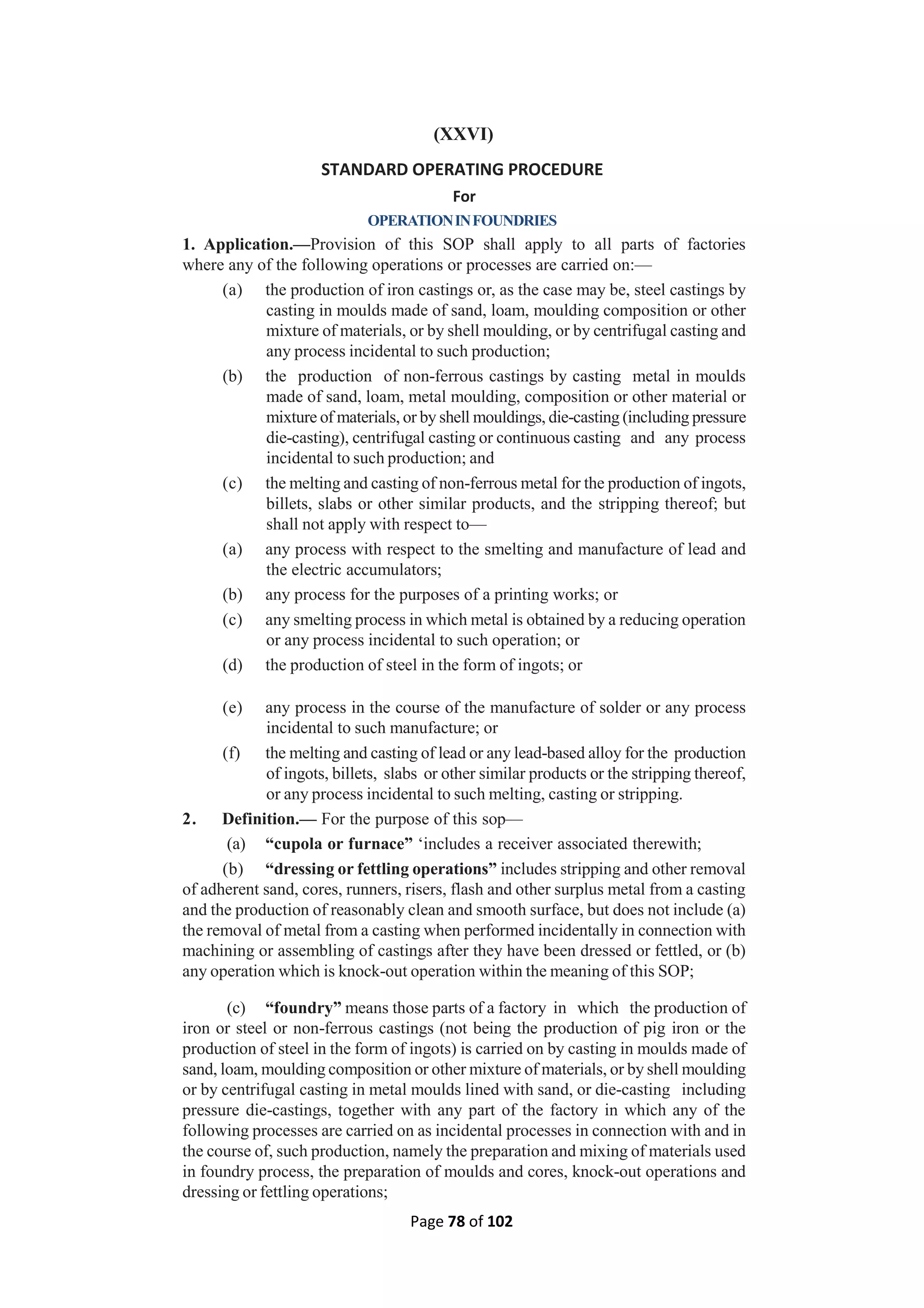 Page 78 of 102
(XXVI)
STANDARD OPERATING PROCEDURE
For
OPERATIONINFOUNDRIES
1. Application.—Provision of this SOP shall apply to all parts of factories
where any of the following operations or processes are carried on:—
(a) the production of iron castings or, as the case may be, steel castings by
casting in moulds made of sand, loam, moulding composition or other
mixture of materials, or by shell moulding, or by centrifugal casting and
any process incidental to such production;
(b) the production of non-ferrous castings by casting metal in moulds
made of sand, loam, metal moulding, composition or other material or
mixture of materials, or by shell mouldings, die-casting (including pressure
die-casting), centrifugal casting or continuous casting and any process
incidental to such production; and
(c) the melting and casting of non-ferrous metal for the production of ingots,
billets, slabs or other similar products, and the stripping thereof; but
shall not apply with respect to—
(a) any process with respect to the smelting and manufacture of lead and
the electric accumulators;
(b) any process for the purposes of a printing works; or
(c) any smelting process in which metal is obtained by a reducing operation
or any process incidental to such operation; or
(d) the production of steel in the form of ingots; or
(e) any process in the course of the manufacture of solder or any process
incidental to such manufacture; or
(f) the melting and casting of lead or any lead-based alloy for the production
of ingots, billets, slabs or other similar products or the stripping thereof,
or any process incidental to such melting, casting or stripping.
2. Definition.— For the purpose of this sop—
(a) “cupola or furnace” ‘includes a receiver associated therewith;
(b) “dressing or fettling operations” includes stripping and other removal
of adherent sand, cores, runners, risers, flash and other surplus metal from a casting
and the production of reasonably clean and smooth surface, but does not include (a)
the removal of metal from a casting when performed incidentally in connection with
machining or assembling of castings after they have been dressed or fettled, or (b)
any operation which is knock-out operation within the meaning of this SOP;
(c) “foundry” means those parts of a factory in which the production of
iron or steel or non-ferrous castings (not being the production of pig iron or the
production of steel in the form of ingots) is carried on by casting in moulds made of
sand, loam, moulding composition or other mixture of materials, or by shell moulding
or by centrifugal casting in metal moulds lined with sand, or die-casting including
pressure die-castings, together with any part of the factory in which any of the
following processes are carried on as incidental processes in connection with and in
the course of, such production, namely the preparation and mixing of materials used
in foundry process, the preparation of moulds and cores, knock-out operations and
dressing or fettling operations;
 