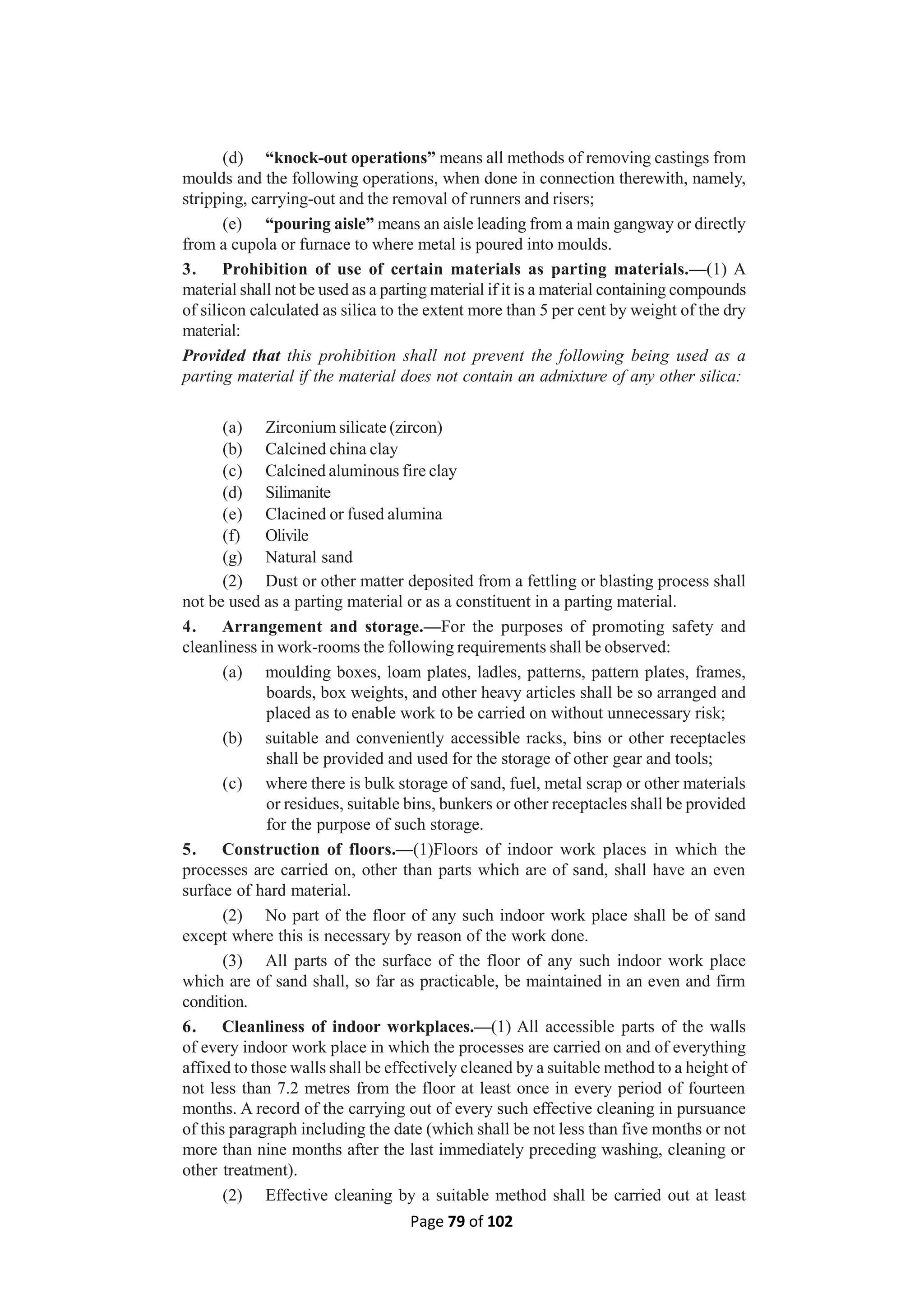 Page 79 of 102
(d) “knock-out operations” means all methods of removing castings from
moulds and the following operations, when done in connection therewith, namely,
stripping, carrying-out and the removal of runners and risers;
(e) “pouring aisle” means an aisle leading from a main gangway or directly
from a cupola or furnace to where metal is poured into moulds.
3. Prohibition of use of certain materials as parting materials.—(1) A
material shall not be used as a parting material if it is a material containing compounds
of silicon calculated as silica to the extent more than 5 per cent by weight of the dry
material:
Provided that this prohibition shall not prevent the following being used as a
parting material if the material does not contain an admixture of any other silica:
(a) Zirconium silicate (zircon)
(b) Calcined china clay
(c) Calcined aluminous fire clay
(d) Silimanite
(e) Clacined or fused alumina
(f) Olivile
(g) Natural sand
(2) Dust or other matter deposited from a fettling or blasting process shall
not be used as a parting material or as a constituent in a parting material.
4. Arrangement and storage.—For the purposes of promoting safety and
cleanliness in work-rooms the following requirements shall be observed:
(a) moulding boxes, loam plates, ladles, patterns, pattern plates, frames,
boards, box weights, and other heavy articles shall be so arranged and
placed as to enable work to be carried on without unnecessary risk;
(b) suitable and conveniently accessible racks, bins or other receptacles
shall be provided and used for the storage of other gear and tools;
(c) where there is bulk storage of sand, fuel, metal scrap or other materials
or residues, suitable bins, bunkers or other receptacles shall be provided
for the purpose of such storage.
5. Construction of floors.—(1)Floors of indoor work places in which the
processes are carried on, other than parts which are of sand, shall have an even
surface of hard material.
(2) No part of the floor of any such indoor work place shall be of sand
except where this is necessary by reason of the work done.
(3) All parts of the surface of the floor of any such indoor work place
which are of sand shall, so far as practicable, be maintained in an even and firm
condition.
6. Cleanliness of indoor workplaces.—(1) All accessible parts of the walls
of every indoor work place in which the processes are carried on and of everything
affixed to those walls shall be effectively cleaned by a suitable method to a height of
not less than 7.2 metres from the floor at least once in every period of fourteen
months. A record of the carrying out of every such effective cleaning in pursuance
of this paragraph including the date (which shall be not less than five months or not
more than nine months after the last immediately preceding washing, cleaning or
other treatment).
(2) Effective cleaning by a suitable method shall be carried out at least
 