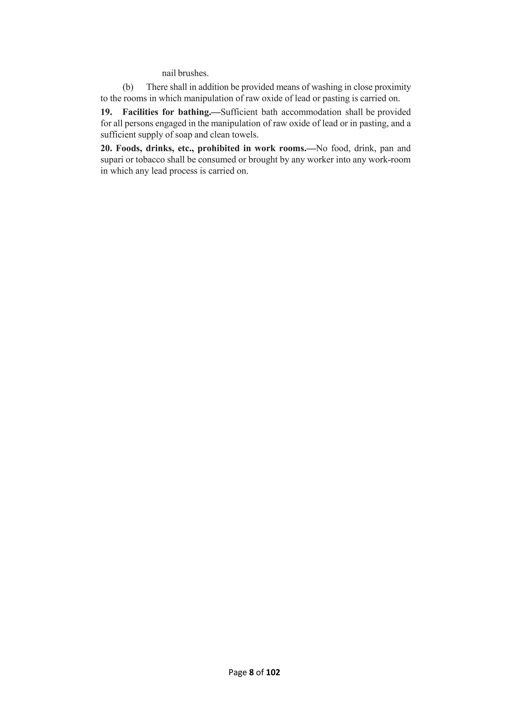 Page 8 of 102
nail brushes.
(b) There shall in addition be provided means of washing in close proximity
to the rooms in which manipulation of raw oxide of lead or pasting is carried on.
19. Facilities for bathing.—Sufficient bath accommodation shall be provided
for all persons engaged in the manipulation of raw oxide of lead or in pasting, and a
sufficient supply of soap and clean towels.
20. Foods, drinks, etc., prohibited in work rooms.—No food, drink, pan and
supari or tobacco shall be consumed or brought by any worker into any work-room
in which any lead process is carried on.
 