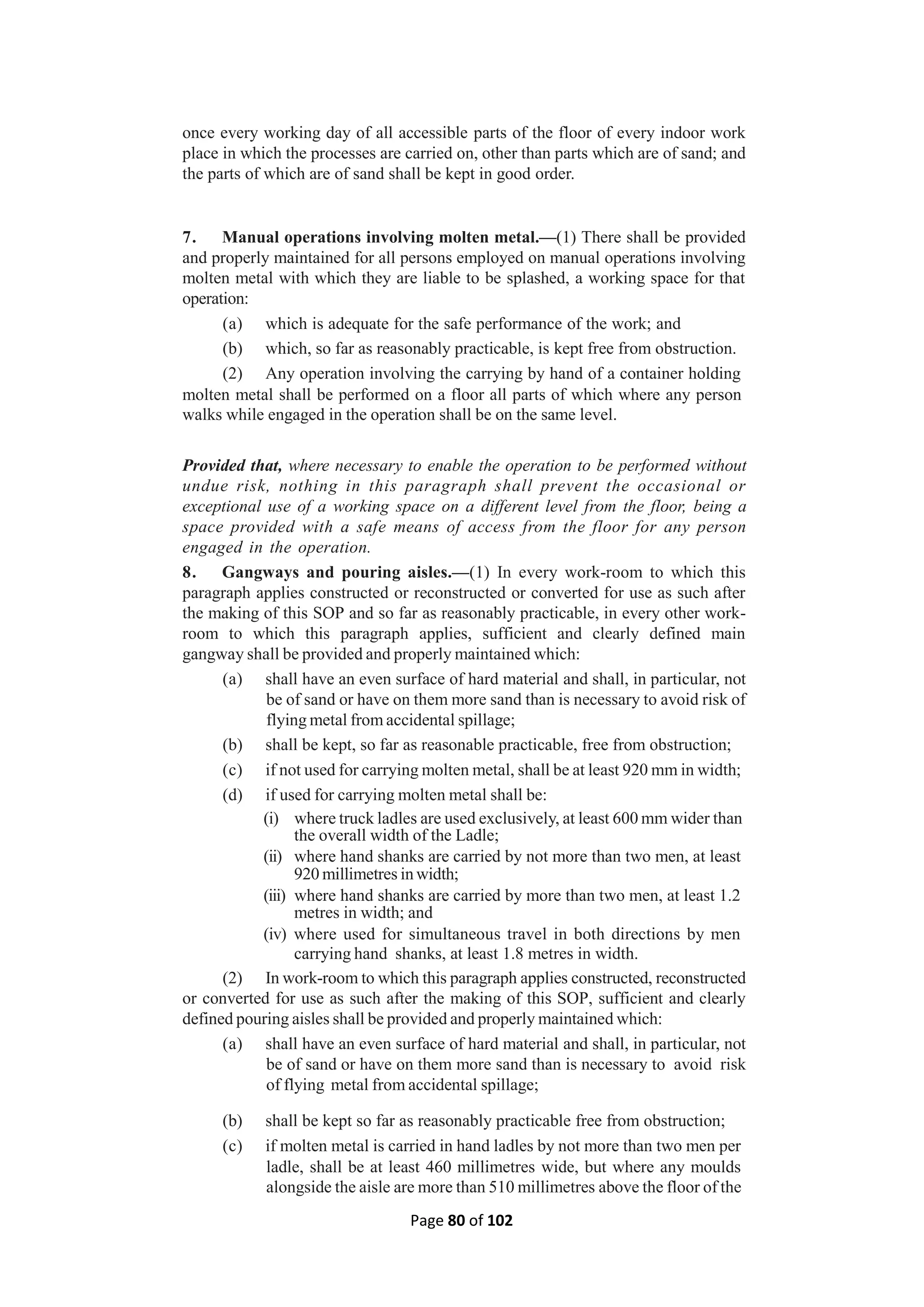 Page 80 of 102
once every working day of all accessible parts of the floor of every indoor work
place in which the processes are carried on, other than parts which are of sand; and
the parts of which are of sand shall be kept in good order.
7. Manual operations involving molten metal.—(1) There shall be provided
and properly maintained for all persons employed on manual operations involving
molten metal with which they are liable to be splashed, a working space for that
operation:
(a) which is adequate for the safe performance of the work; and
(b) which, so far as reasonably practicable, is kept free from obstruction.
(2) Any operation involving the carrying by hand of a container holding
molten metal shall be performed on a floor all parts of which where any person
walks while engaged in the operation shall be on the same level.
Provided that, where necessary to enable the operation to be performed without
undue risk, nothing in this paragraph shall prevent the occasional or
exceptional use of a working space on a different level from the floor, being a
space provided with a safe means of access from the floor for any person
engaged in the operation.
8. Gangways and pouring aisles.—(1) In every work-room to which this
paragraph applies constructed or reconstructed or converted for use as such after
the making of this SOP and so far as reasonably practicable, in every other work-
room to which this paragraph applies, sufficient and clearly defined main
gangway shall be provided and properly maintained which:
(a) shall have an even surface of hard material and shall, in particular, not
be of sand or have on them more sand than is necessary to avoid risk of
flying metal from accidental spillage;
(b) shall be kept, so far as reasonable practicable, free from obstruction;
(c) if not used for carrying molten metal, shall be at least 920 mm in width;
(d) if used for carrying molten metal shall be:
(i) where truck ladles are used exclusively, at least 600 mm wider than
the overall width of the Ladle;
(ii) where hand shanks are carried by not more than two men, at least
920 millimetres in width;
(iii) where hand shanks are carried by more than two men, at least 1.2
metres in width; and
(iv) where used for simultaneous travel in both directions by men
carrying hand shanks, at least 1.8 metres in width.
(2) In work-room to which this paragraph applies constructed, reconstructed
or converted for use as such after the making of this SOP, sufficient and clearly
defined pouring aisles shall be provided and properly maintained which:
(a) shall have an even surface of hard material and shall, in particular, not
be of sand or have on them more sand than is necessary to avoid risk
of flying metal from accidental spillage;
(b) shall be kept so far as reasonably practicable free from obstruction;
(c) if molten metal is carried in hand ladles by not more than two men per
ladle, shall be at least 460 millimetres wide, but where any moulds
alongside the aisle are more than 510 millimetres above the floor of the
 