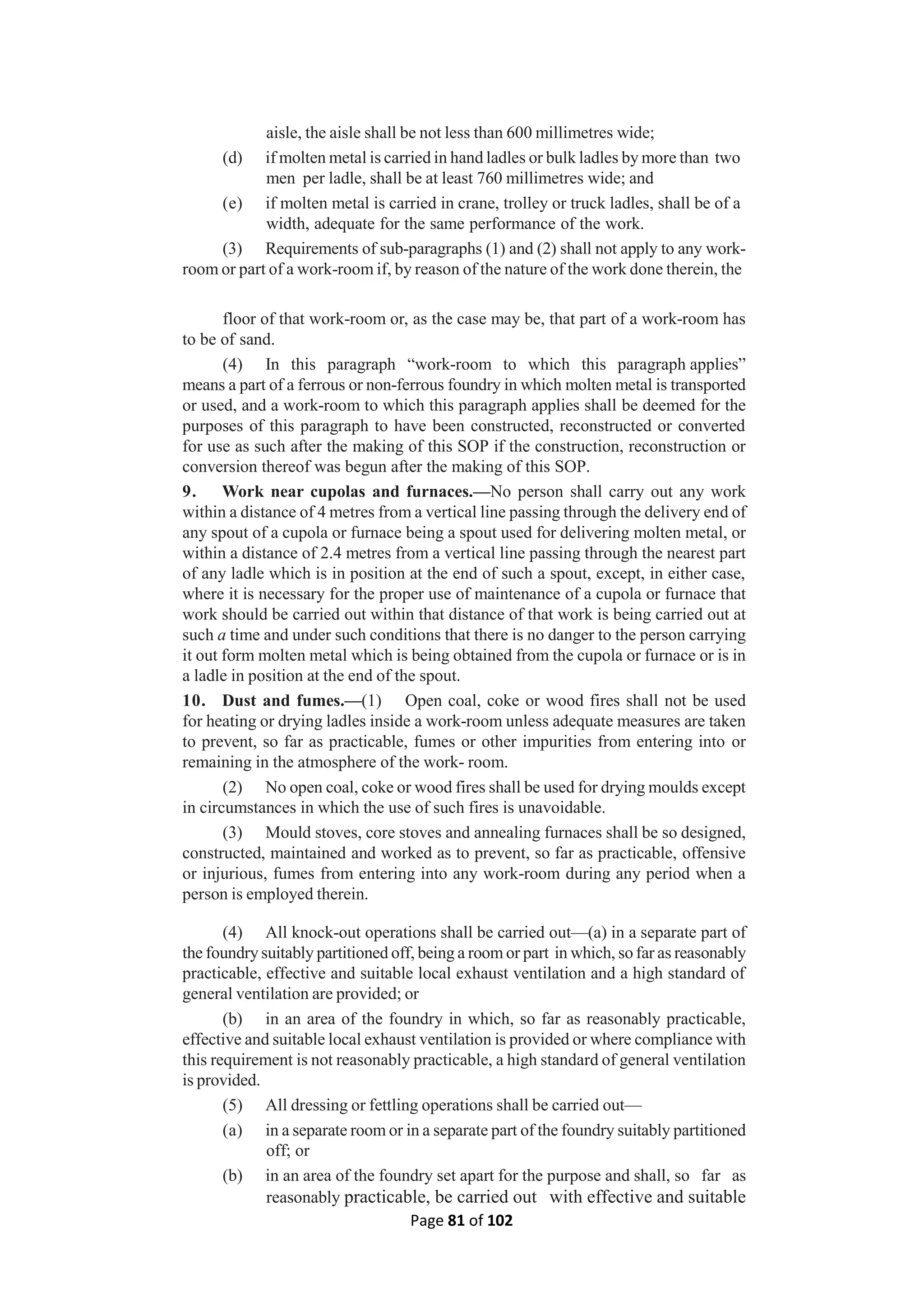 Page 81 of 102
aisle, the aisle shall be not less than 600 millimetres wide;
(d) if molten metal is carried in hand ladles or bulk ladles by more than two
men per ladle, shall be at least 760 millimetres wide; and
(e) if molten metal is carried in crane, trolley or truck ladles, shall be of a
width, adequate for the same performance of the work.
(3) Requirements of sub-paragraphs (1) and (2) shall not apply to any work-
room or part of a work-room if, by reason of the nature of the work done therein, the
floor of that work-room or, as the case may be, that part of a work-room has
to be of sand.
(4) In this paragraph “work-room to which this paragraph applies”
means a part of a ferrous or non-ferrous foundry in which molten metal is transported
or used, and a work-room to which this paragraph applies shall be deemed for the
purposes of this paragraph to have been constructed, reconstructed or converted
for use as such after the making of this SOP if the construction, reconstruction or
conversion thereof was begun after the making of this SOP.
9. Work near cupolas and furnaces.—No person shall carry out any work
within a distance of 4 metres from a vertical line passing through the delivery end of
any spout of a cupola or furnace being a spout used for delivering molten metal, or
within a distance of 2.4 metres from a vertical line passing through the nearest part
of any ladle which is in position at the end of such a spout, except, in either case,
where it is necessary for the proper use of maintenance of a cupola or furnace that
work should be carried out within that distance of that work is being carried out at
such a time and under such conditions that there is no danger to the person carrying
it out form molten metal which is being obtained from the cupola or furnace or is in
a ladle in position at the end of the spout.
10. Dust and fumes.—(1) Open coal, coke or wood fires shall not be used
for heating or drying ladles inside a work-room unless adequate measures are taken
to prevent, so far as practicable, fumes or other impurities from entering into or
remaining in the atmosphere of the work- room.
(2) No open coal, coke or wood fires shall be used for drying moulds except
in circumstances in which the use of such fires is unavoidable.
(3) Mould stoves, core stoves and annealing furnaces shall be so designed,
constructed, maintained and worked as to prevent, so far as practicable, offensive
or injurious, fumes from entering into any work-room during any period when a
person is employed therein.
(4) All knock-out operations shall be carried out—(a) in a separate part of
the foundry suitably partitioned off, being a room or part in which, so far as reasonably
practicable, effective and suitable local exhaust ventilation and a high standard of
general ventilation are provided; or
(b) in an area of the foundry in which, so far as reasonably practicable,
effective and suitable local exhaust ventilation is provided or where compliance with
this requirement is not reasonably practicable, a high standard of general ventilation
is provided.
(5) All dressing or fettling operations shall be carried out—
(a) in a separate room or in a separate part of the foundry suitably partitioned
off; or
(b) in an area of the foundry set apart for the purpose and shall, so far as
reasonably practicable, be carried out with effective and suitable
 