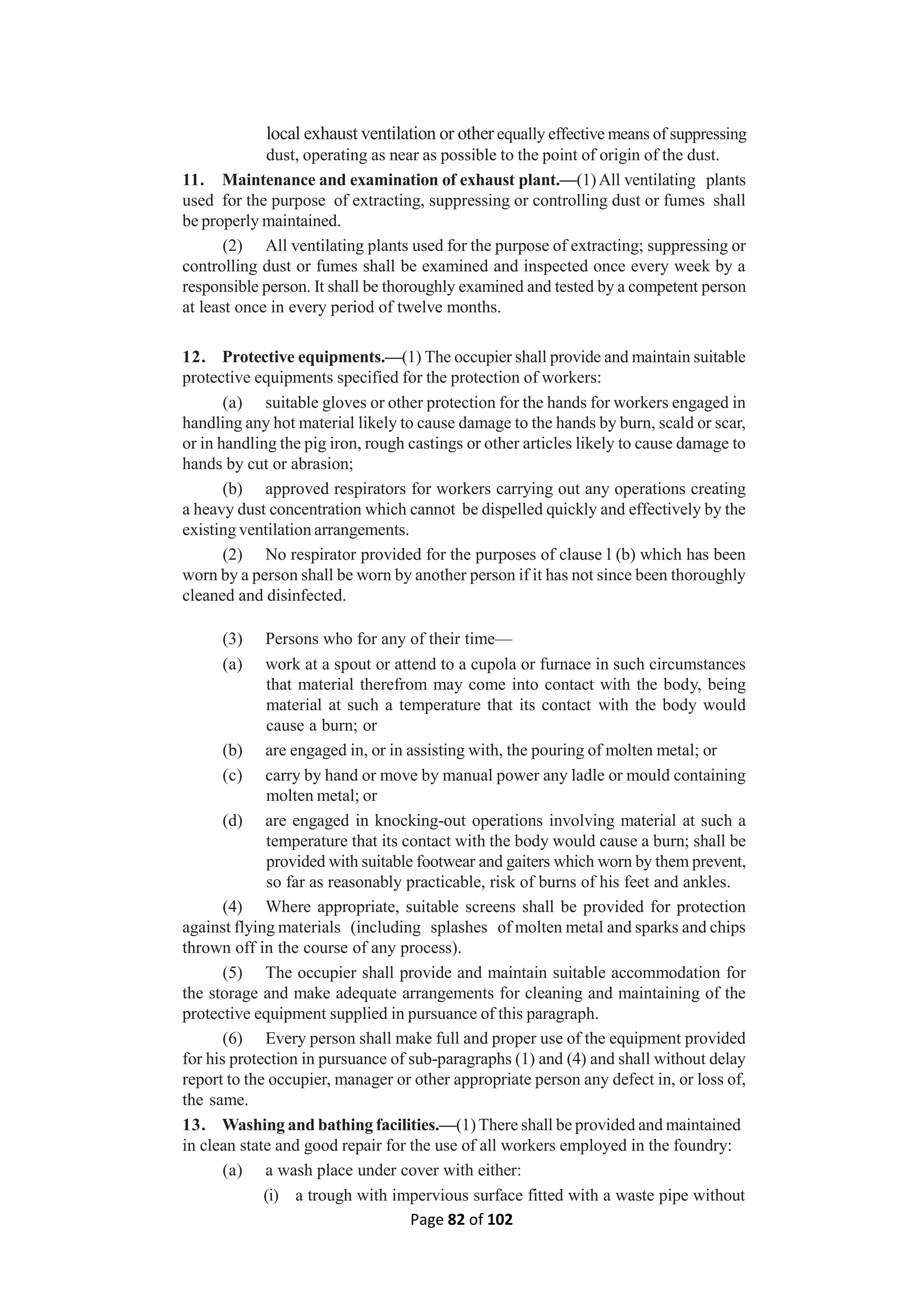 Page 82 of 102
local exhaust ventilation or other equally effective means of suppressing
dust, operating as near as possible to the point of origin of the dust.
11. Maintenance and examination of exhaust plant.—(1)All ventilating plants
used for the purpose of extracting, suppressing or controlling dust or fumes shall
be properly maintained.
(2) All ventilating plants used for the purpose of extracting; suppressing or
controlling dust or fumes shall be examined and inspected once every week by a
responsible person. It shall be thoroughly examined and tested by a competent person
at least once in every period of twelve months.
12. Protective equipments.—(1) The occupier shall provide and maintain suitable
protective equipments specified for the protection of workers:
(a) suitable gloves or other protection for the hands for workers engaged in
handling any hot material likely to cause damage to the hands by burn, scald or scar,
or in handling the pig iron, rough castings or other articles likely to cause damage to
hands by cut or abrasion;
(b) approved respirators for workers carrying out any operations creating
a heavy dust concentration which cannot be dispelled quickly and effectively by the
existing ventilation arrangements.
(2) No respirator provided for the purposes of clause l (b) which has been
worn by a person shall be worn by another person if it has not since been thoroughly
cleaned and disinfected.
(3) Persons who for any of their time—
(a) work at a spout or attend to a cupola or furnace in such circumstances
that material therefrom may come into contact with the body, being
material at such a temperature that its contact with the body would
cause a burn; or
(b) are engaged in, or in assisting with, the pouring of molten metal; or
(c) carry by hand or move by manual power any ladle or mould containing
molten metal; or
(d) are engaged in knocking-out operations involving material at such a
temperature that its contact with the body would cause a burn; shall be
provided with suitable footwear and gaiters which worn by them prevent,
so far as reasonably practicable, risk of burns of his feet and ankles.
(4) Where appropriate, suitable screens shall be provided for protection
against flying materials (including splashes of molten metal and sparks and chips
thrown off in the course of any process).
(5) The occupier shall provide and maintain suitable accommodation for
the storage and make adequate arrangements for cleaning and maintaining of the
protective equipment supplied in pursuance of this paragraph.
(6) Every person shall make full and proper use of the equipment provided
for his protection in pursuance of sub-paragraphs (1) and (4) and shall without delay
report to the occupier, manager or other appropriate person any defect in, or loss of,
the same.
13. Washing and bathing facilities.—(1)There shall be provided and maintained
in clean state and good repair for the use of all workers employed in the foundry:
(a) a wash place under cover with either:
(i) a trough with impervious surface fitted with a waste pipe without
 