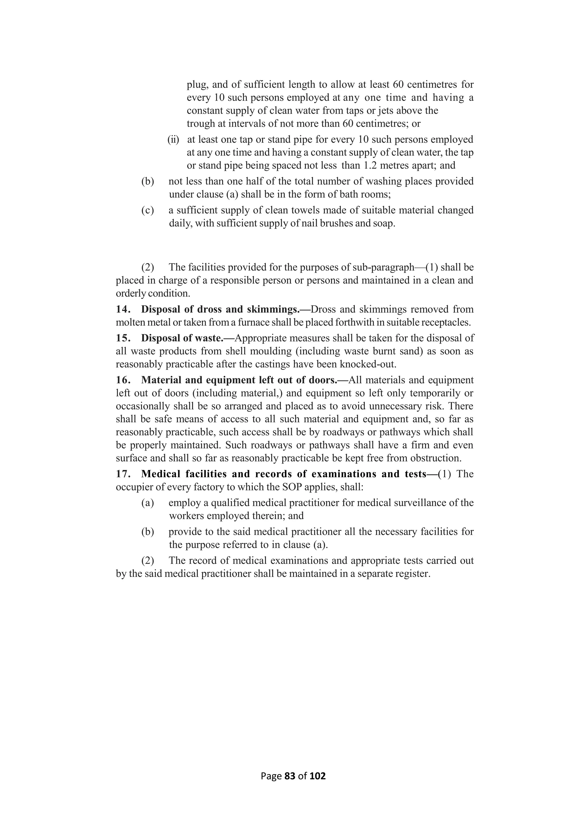Page 83 of 102
plug, and of sufficient length to allow at least 60 centimetres for
every 10 such persons employed at any one time and having a
constant supply of clean water from taps or jets above the
trough at intervals of not more than 60 centimetres; or
(ii) at least one tap or stand pipe for every 10 such persons employed
at any one time and having a constant supply of clean water, the tap
or stand pipe being spaced not less than 1.2 metres apart; and
(b) not less than one half of the total number of washing places provided
under clause (a) shall be in the form of bath rooms;
(c) a sufficient supply of clean towels made of suitable material changed
daily, with sufficient supply of nail brushes and soap.
(2) The facilities provided for the purposes of sub-paragraph—(1) shall be
placed in charge of a responsible person or persons and maintained in a clean and
orderly condition.
14. Disposal of dross and skimmings.—Dross and skimmings removed from
molten metal or taken froma furnace shall be placed forthwith in suitable receptacles.
15. Disposal of waste.—Appropriate measures shall be taken for the disposal of
all waste products from shell moulding (including waste burnt sand) as soon as
reasonably practicable after the castings have been knocked-out.
16. Material and equipment left out of doors.—All materials and equipment
left out of doors (including material,) and equipment so left only temporarily or
occasionally shall be so arranged and placed as to avoid unnecessary risk. There
shall be safe means of access to all such material and equipment and, so far as
reasonably practicable, such access shall be by roadways or pathways which shall
be properly maintained. Such roadways or pathways shall have a firm and even
surface and shall so far as reasonably practicable be kept free from obstruction.
17. Medical facilities and records of examinations and tests—(1) The
occupier of every factory to which the SOP applies, shall:
(a) employ a qualified medical practitioner for medical surveillance of the
workers employed therein; and
(b) provide to the said medical practitioner all the necessary facilities for
the purpose referred to in clause (a).
(2) The record of medical examinations and appropriate tests carried out
by the said medical practitioner shall be maintained in a separate register.
 