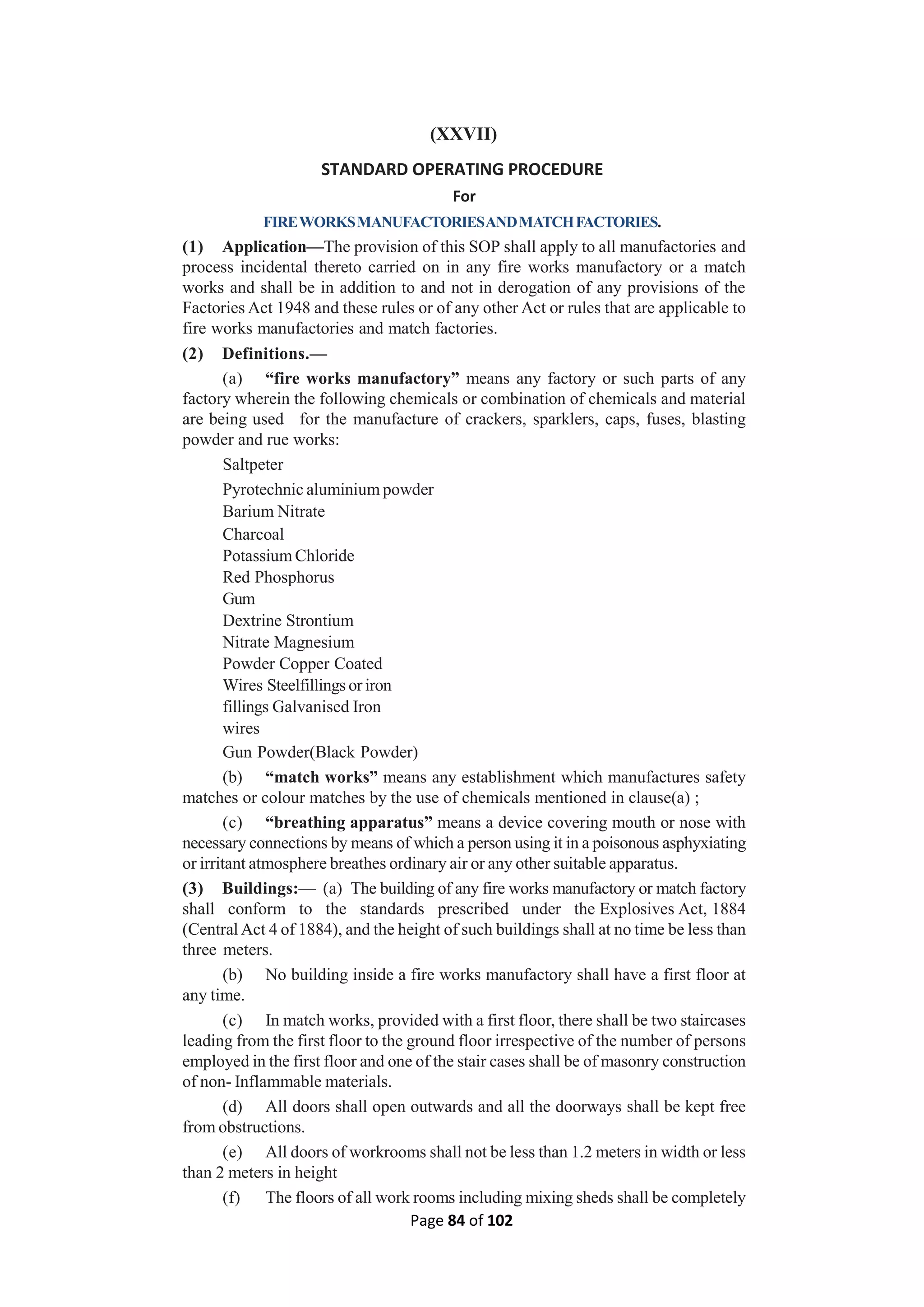 Page 84 of 102
(XXVII)
STANDARD OPERATING PROCEDURE
For
FIREWORKSMANUFACTORIESANDMATCHFACTORIES.
(1) Application—The provision of this SOP shall apply to all manufactories and
process incidental thereto carried on in any fire works manufactory or a match
works and shall be in addition to and not in derogation of any provisions of the
Factories Act 1948 and these rules or of any other Act or rules that are applicable to
fire works manufactories and match factories.
(2) Definitions.—
(a) “fire works manufactory” means any factory or such parts of any
factory wherein the following chemicals or combination of chemicals and material
are being used for the manufacture of crackers, sparklers, caps, fuses, blasting
powder and rue works:
Saltpeter
Pyrotechnic aluminium powder
Barium Nitrate
Charcoal
Potassium Chloride
Red Phosphorus
Gum
Dextrine Strontium
Nitrate Magnesium
Powder Copper Coated
Wires Steelfillings or iron
fillings Galvanised Iron
wires
Gun Powder(Black Powder)
(b) “match works” means any establishment which manufactures safety
matches or colour matches by the use of chemicals mentioned in clause(a) ;
(c) “breathing apparatus” means a device covering mouth or nose with
necessary connections by means of which a person using it in a poisonous asphyxiating
or irritant atmosphere breathes ordinary air or any other suitable apparatus.
(3) Buildings:— (a) The building of any fire works manufactory or match factory
shall conform to the standards prescribed under the Explosives Act, 1884
(Central Act 4 of 1884), and the height of such buildings shall at no time be less than
three meters.
(b) No building inside a fire works manufactory shall have a first floor at
any time.
(c) In match works, provided with a first floor, there shall be two staircases
leading from the first floor to the ground floor irrespective of the number of persons
employed in the first floor and one of the stair cases shall be of masonry construction
of non- Inflammable materials.
(d) All doors shall open outwards and all the doorways shall be kept free
from obstructions.
(e) All doors of workrooms shall not be less than 1.2 meters in width or less
than 2 meters in height
(f) The floors of all work rooms including mixing sheds shall be completely
 