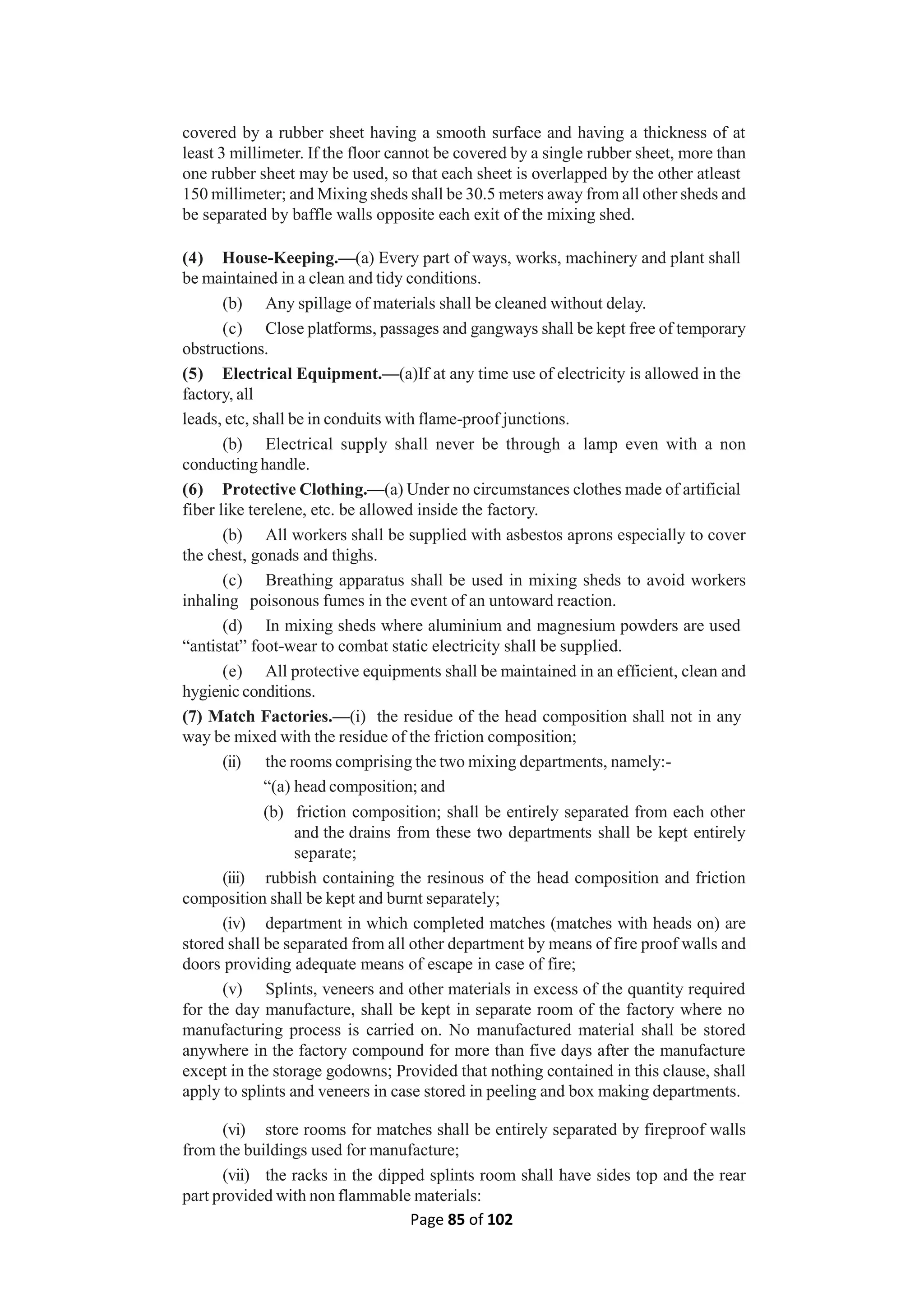 Page 85 of 102
covered by a rubber sheet having a smooth surface and having a thickness of at
least 3 millimeter. If the floor cannot be covered by a single rubber sheet, more than
one rubber sheet may be used, so that each sheet is overlapped by the other atleast
150 millimeter; and Mixing sheds shall be 30.5 meters away from all other sheds and
be separated by baffle walls opposite each exit of the mixing shed.
(4) House-Keeping.—(a) Every part of ways, works, machinery and plant shall
be maintained in a clean and tidy conditions.
(b) Any spillage of materials shall be cleaned without delay.
(c) Close platforms, passages and gangways shall be kept free of temporary
obstructions.
(5) Electrical Equipment.—(a)If at any time use of electricity is allowed in the
factory, all
leads, etc, shall be in conduits with flame-proof junctions.
(b) Electrical supply shall never be through a lamp even with a non
conducting handle.
(6) Protective Clothing.—(a) Under no circumstances clothes made of artificial
fiber like terelene, etc. be allowed inside the factory.
(b) All workers shall be supplied with asbestos aprons especially to cover
the chest, gonads and thighs.
(c) Breathing apparatus shall be used in mixing sheds to avoid workers
inhaling poisonous fumes in the event of an untoward reaction.
(d) In mixing sheds where aluminium and magnesium powders are used
“antistat” foot-wear to combat static electricity shall be supplied.
(e) All protective equipments shall be maintained in an efficient, clean and
hygienic conditions.
(7) Match Factories.—(i) the residue of the head composition shall not in any
way be mixed with the residue of the friction composition;
(ii) the rooms comprising the two mixing departments, namely:-
“(a) head composition; and
(b) friction composition; shall be entirely separated from each other
and the drains from these two departments shall be kept entirely
separate;
(iii) rubbish containing the resinous of the head composition and friction
composition shall be kept and burnt separately;
(iv) department in which completed matches (matches with heads on) are
stored shall be separated from all other department by means of fire proof walls and
doors providing adequate means of escape in case of fire;
(v) Splints, veneers and other materials in excess of the quantity required
for the day manufacture, shall be kept in separate room of the factory where no
manufacturing process is carried on. No manufactured material shall be stored
anywhere in the factory compound for more than five days after the manufacture
except in the storage godowns; Provided that nothing contained in this clause, shall
apply to splints and veneers in case stored in peeling and box making departments.
(vi) store rooms for matches shall be entirely separated by fireproof walls
from the buildings used for manufacture;
(vii) the racks in the dipped splints room shall have sides top and the rear
part provided with non flammable materials:
 