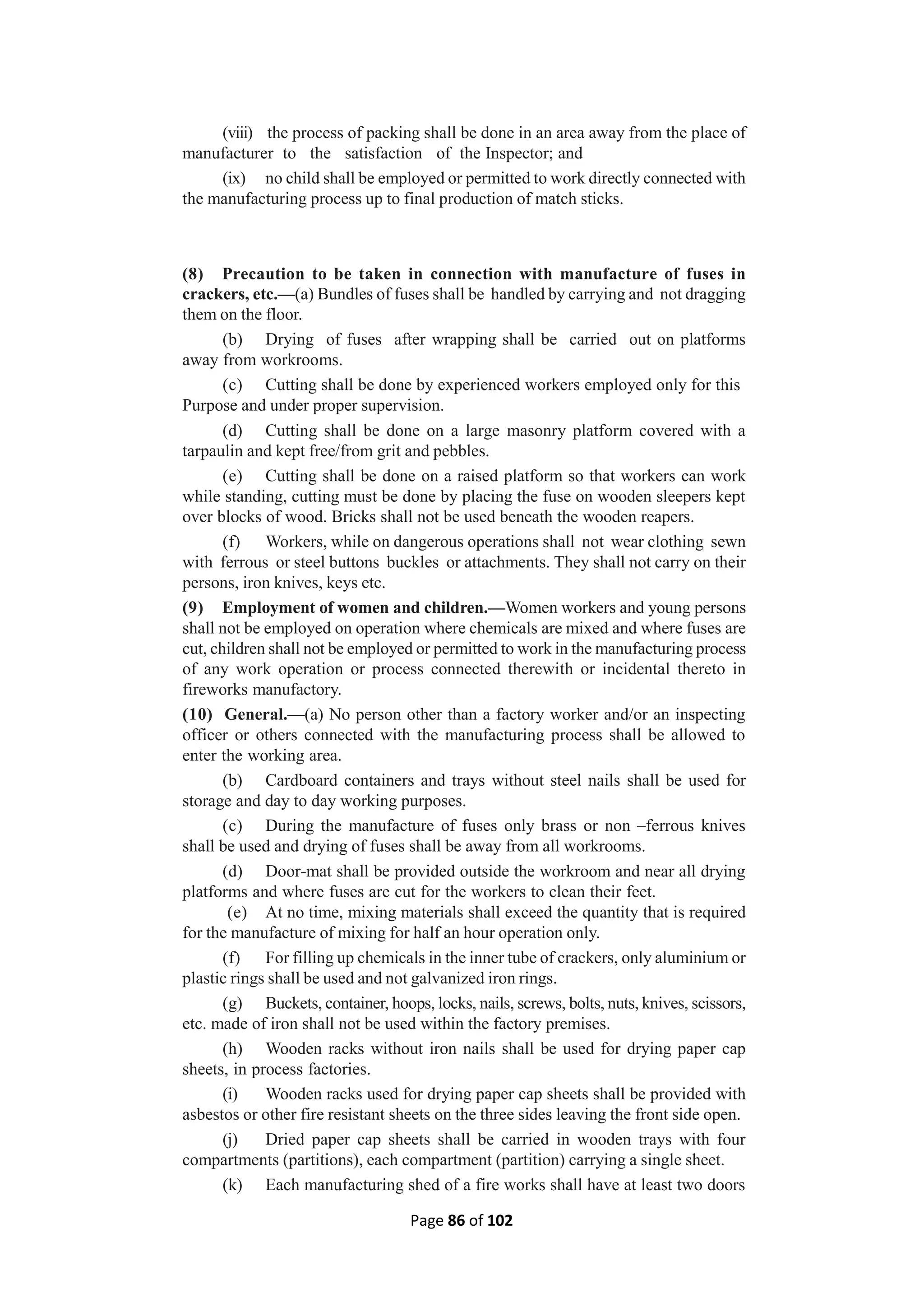 Page 86 of 102
(viii) the process of packing shall be done in an area away from the place of
manufacturer to the satisfaction of the Inspector; and
(ix) no child shall be employed or permitted to work directly connected with
the manufacturing process up to final production of match sticks.
(8) Precaution to be taken in connection with manufacture of fuses in
crackers, etc.—(a) Bundles of fuses shall be handled by carrying and not dragging
them on the floor.
(b) Drying of fuses after wrapping shall be carried out on platforms
away from workrooms.
(c) Cutting shall be done by experienced workers employed only for this
Purpose and under proper supervision.
(d) Cutting shall be done on a large masonry platform covered with a
tarpaulin and kept free/from grit and pebbles.
(e) Cutting shall be done on a raised platform so that workers can work
while standing, cutting must be done by placing the fuse on wooden sleepers kept
over blocks of wood. Bricks shall not be used beneath the wooden reapers.
(f) Workers, while on dangerous operations shall not wear clothing sewn
with ferrous or steel buttons buckles or attachments. They shall not carry on their
persons, iron knives, keys etc.
(9) Employment of women and children.—Women workers and young persons
shall not be employed on operation where chemicals are mixed and where fuses are
cut, children shall not be employed or permitted to work in the manufacturing process
of any work operation or process connected therewith or incidental thereto in
fireworks manufactory.
(10) General.—(a) No person other than a factory worker and/or an inspecting
officer or others connected with the manufacturing process shall be allowed to
enter the working area.
(b) Cardboard containers and trays without steel nails shall be used for
storage and day to day working purposes.
(c) During the manufacture of fuses only brass or non –ferrous knives
shall be used and drying of fuses shall be away from all workrooms.
(d) Door-mat shall be provided outside the workroom and near all drying
platforms and where fuses are cut for the workers to clean their feet.
(e) At no time, mixing materials shall exceed the quantity that is required
for the manufacture of mixing for half an hour operation only.
(f) For filling up chemicals in the inner tube of crackers, only aluminium or
plastic rings shall be used and not galvanized iron rings.
(g) Buckets, container, hoops, locks, nails, screws, bolts, nuts, knives, scissors,
etc. made of iron shall not be used within the factory premises.
(h) Wooden racks without iron nails shall be used for drying paper cap
sheets, in process factories.
(i) Wooden racks used for drying paper cap sheets shall be provided with
asbestos or other fire resistant sheets on the three sides leaving the front side open.
(j) Dried paper cap sheets shall be carried in wooden trays with four
compartments (partitions), each compartment (partition) carrying a single sheet.
(k) Each manufacturing shed of a fire works shall have at least two doors
 
