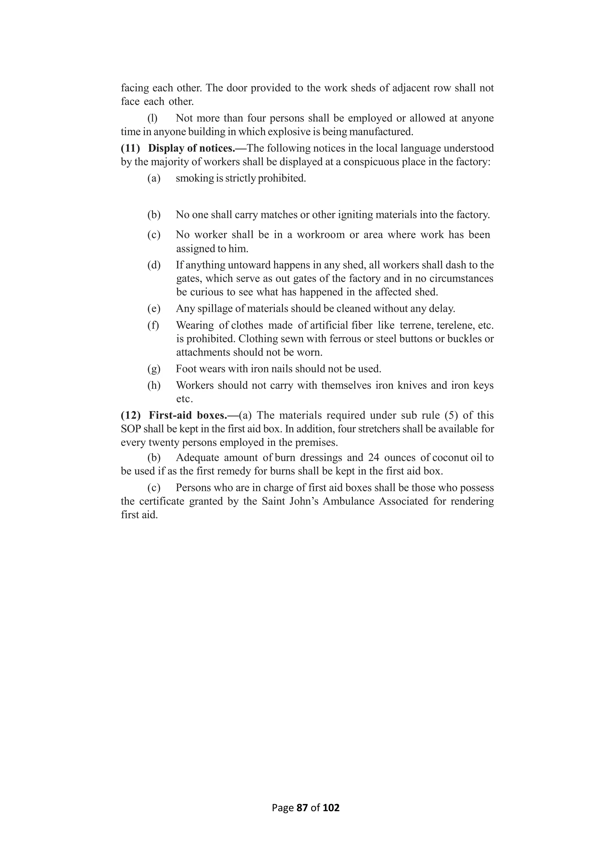 Page 87 of 102
facing each other. The door provided to the work sheds of adjacent row shall not
face each other.
(l) Not more than four persons shall be employed or allowed at anyone
time in anyone building in which explosive is being manufactured.
(11) Display of notices.—The following notices in the local language understood
by the majority of workers shall be displayed at a conspicuous place in the factory:
(a) smoking is strictly prohibited.
(b) No one shall carry matches or other igniting materials into the factory.
(c) No worker shall be in a workroom or area where work has been
assigned to him.
(d) If anything untoward happens in any shed, all workers shall dash to the
gates, which serve as out gates of the factory and in no circumstances
be curious to see what has happened in the affected shed.
(e) Any spillage of materials should be cleaned without any delay.
(f) Wearing of clothes made of artificial fiber like terrene, terelene, etc.
is prohibited. Clothing sewn with ferrous or steel buttons or buckles or
attachments should not be worn.
(g) Foot wears with iron nails should not be used.
(h) Workers should not carry with themselves iron knives and iron keys
etc.
(12) First-aid boxes.—(a) The materials required under sub rule (5) of this
SOP shall be kept in the first aid box. In addition, four stretchers shall be available for
every twenty persons employed in the premises.
(b) Adequate amount of burn dressings and 24 ounces of coconut oil to
be used if as the first remedy for burns shall be kept in the first aid box.
(c) Persons who are in charge of first aid boxes shall be those who possess
the certificate granted by the Saint John’s Ambulance Associated for rendering
first aid.
 