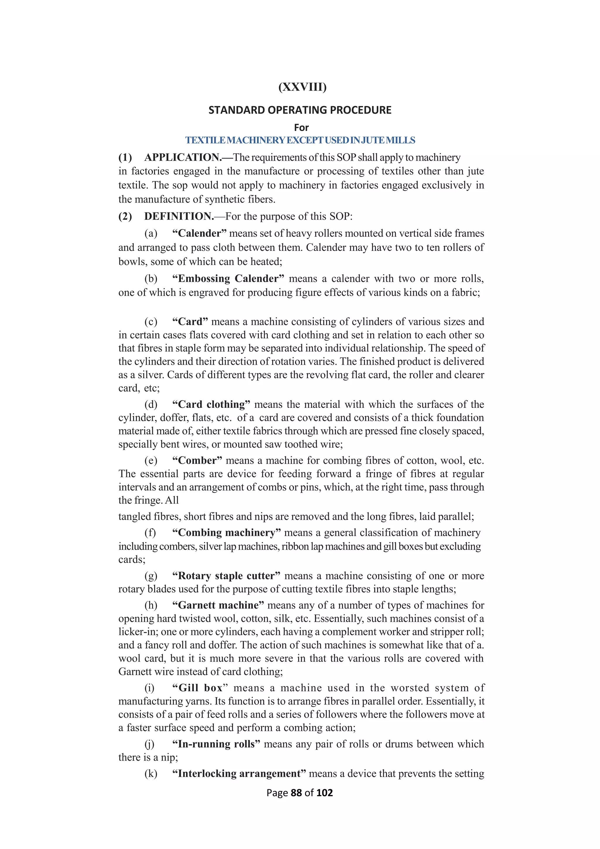 Page 88 of 102
(XXVIII)
STANDARD OPERATING PROCEDURE
For
TEXTILEMACHINERYEXCEPTUSEDINJUTEMILLS
(1) APPLICATION.—The requirements of this SOPshall applyto machinery
in factories engaged in the manufacture or processing of textiles other than jute
textile. The sop would not apply to machinery in factories engaged exclusively in
the manufacture of synthetic fibers.
(2) DEFINITION.—For the purpose of this SOP:
(a) “Calender” means set of heavy rollers mounted on vertical side frames
and arranged to pass cloth between them. Calender may have two to ten rollers of
bowls, some of which can be heated;
(b) “Embossing Calender” means a calender with two or more rolls,
one of which is engraved for producing figure effects of various kinds on a fabric;
(c) “Card” means a machine consisting of cylinders of various sizes and
in certain cases flats covered with card clothing and set in relation to each other so
that fibres in staple form may be separated into individual relationship. The speed of
the cylinders and their direction of rotation varies. The finished product is delivered
as a silver. Cards of different types are the revolving flat card, the roller and clearer
card, etc;
(d) “Card clothing” means the material with which the surfaces of the
cylinder, doffer, flats, etc. of a card are covered and consists of a thick foundation
material made of, either textile fabrics through which are pressed fine closely spaced,
specially bent wires, or mounted saw toothed wire;
(e) “Comber” means a machine for combing fibres of cotton, wool, etc.
The essential parts are device for feeding forward a fringe of fibres at regular
intervals and an arrangement of combs or pins, which, at the right time, pass through
the fringe.All
tangled fibres, short fibres and nips are removed and the long fibres, laid parallel;
(f) “Combing machinery” means a general classification of machinery
includingcombers,silverlapmachines,ribbonlapmachinesandgillboxesbutexcluding
cards;
(g) “Rotary staple cutter” means a machine consisting of one or more
rotary blades used for the purpose of cutting textile fibres into staple lengths;
(h) “Garnett machine” means any of a number of types of machines for
opening hard twisted wool, cotton, silk, etc. Essentially, such machines consist of a
licker-in; one or more cylinders, each having a complement worker and stripper roll;
and a fancy roll and doffer. The action of such machines is somewhat like that of a.
wool card, but it is much more severe in that the various rolls are covered with
Garnett wire instead of card clothing;
(i) “Gill box” means a machine used in the worsted system of
manufacturing yarns. Its function is to arrange fibres in parallel order. Essentially, it
consists of a pair of feed rolls and a series of followers where the followers move at
a faster surface speed and perform a combing action;
(j) “In-running rolls” means any pair of rolls or drums between which
there is a nip;
(k) “Interlocking arrangement” means a device that prevents the setting
 