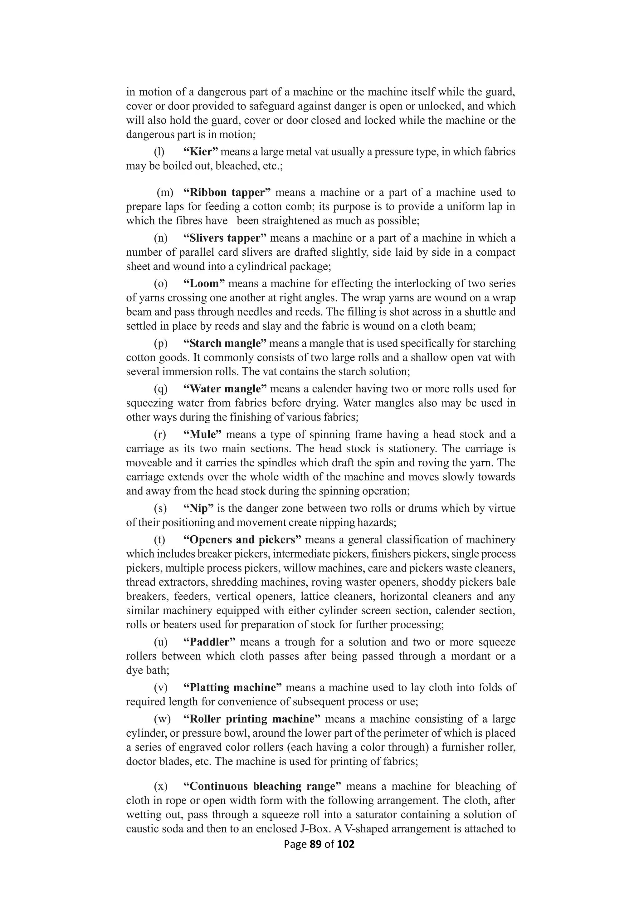 Page 89 of 102
in motion of a dangerous part of a machine or the machine itself while the guard,
cover or door provided to safeguard against danger is open or unlocked, and which
will also hold the guard, cover or door closed and locked while the machine or the
dangerous part is in motion;
(l) “Kier” means a large metal vat usually a pressure type, in which fabrics
may be boiled out, bleached, etc.;
(m) “Ribbon tapper” means a machine or a part of a machine used to
prepare laps for feeding a cotton comb; its purpose is to provide a uniform lap in
which the fibres have been straightened as much as possible;
(n) “Slivers tapper” means a machine or a part of a machine in which a
number of parallel card slivers are drafted slightly, side laid by side in a compact
sheet and wound into a cylindrical package;
(o) “Loom” means a machine for effecting the interlocking of two series
of yarns crossing one another at right angles. The wrap yarns are wound on a wrap
beam and pass through needles and reeds. The filling is shot across in a shuttle and
settled in place by reeds and slay and the fabric is wound on a cloth beam;
(p) “Starch mangle” means a mangle that is used specifically for starching
cotton goods. It commonly consists of two large rolls and a shallow open vat with
several immersion rolls. The vat contains the starch solution;
(q) “Water mangle” means a calender having two or more rolls used for
squeezing water from fabrics before drying. Water mangles also may be used in
other ways during the finishing of various fabrics;
(r) “Mule” means a type of spinning frame having a head stock and a
carriage as its two main sections. The head stock is stationery. The carriage is
moveable and it carries the spindles which draft the spin and roving the yarn. The
carriage extends over the whole width of the machine and moves slowly towards
and away from the head stock during the spinning operation;
(s) “Nip” is the danger zone between two rolls or drums which by virtue
of their positioning and movement create nipping hazards;
(t) “Openers and pickers” means a general classification of machinery
which includes breaker pickers, intermediate pickers, finishers pickers, single process
pickers, multiple process pickers, willow machines, care and pickers waste cleaners,
thread extractors, shredding machines, roving waster openers, shoddy pickers bale
breakers, feeders, vertical openers, lattice cleaners, horizontal cleaners and any
similar machinery equipped with either cylinder screen section, calender section,
rolls or beaters used for preparation of stock for further processing;
(u) “Paddler” means a trough for a solution and two or more squeeze
rollers between which cloth passes after being passed through a mordant or a
dye bath;
(v) “Platting machine” means a machine used to lay cloth into folds of
required length for convenience of subsequent process or use;
(w) “Roller printing machine” means a machine consisting of a large
cylinder, or pressure bowl, around the lower part of the perimeter of which is placed
a series of engraved color rollers (each having a color through) a furnisher roller,
doctor blades, etc. The machine is used for printing of fabrics;
(x) “Continuous bleaching range” means a machine for bleaching of
cloth in rope or open width form with the following arrangement. The cloth, after
wetting out, pass through a squeeze roll into a saturator containing a solution of
caustic soda and then to an enclosed J-Box. A V-shaped arrangement is attached to
 