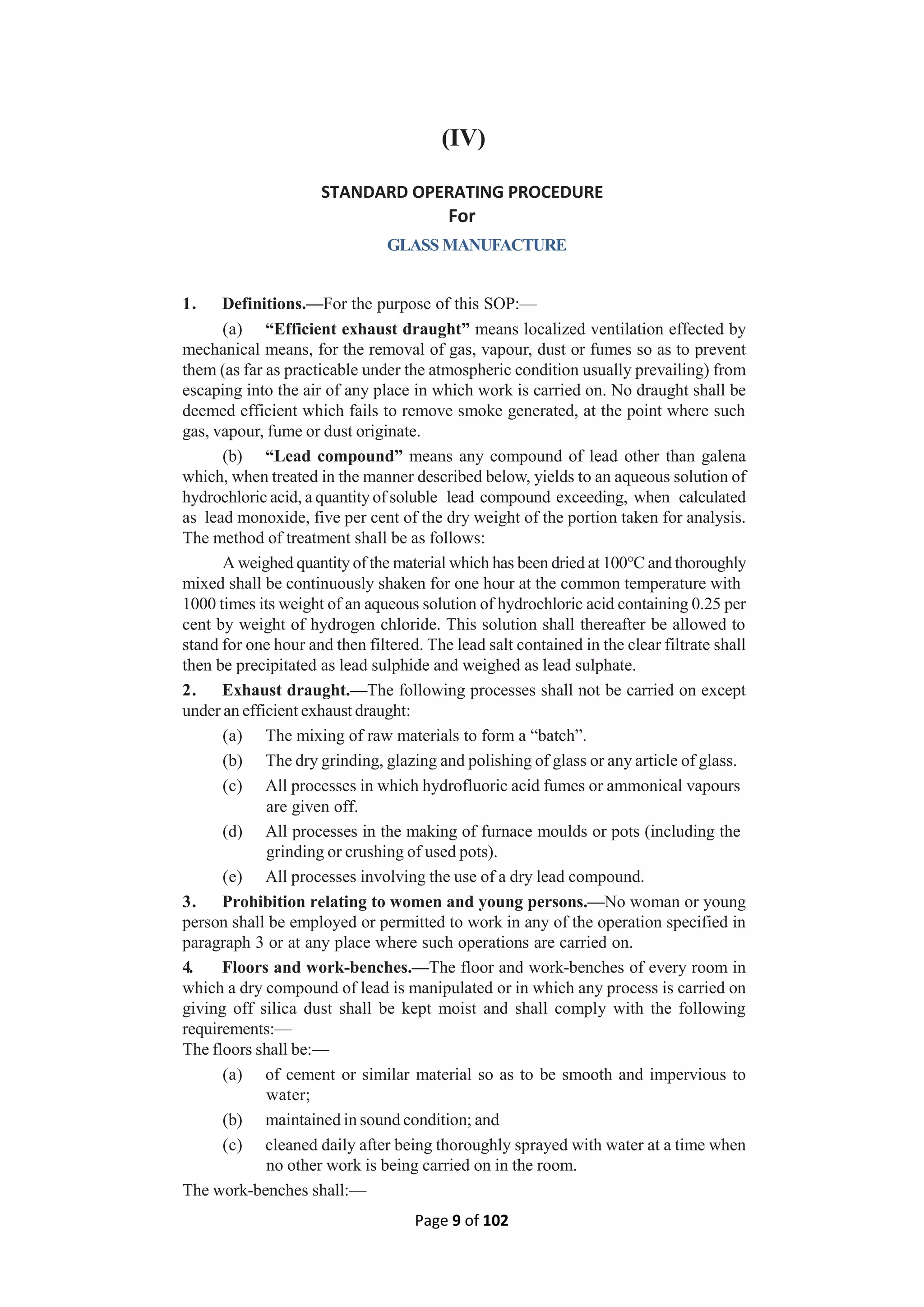 Page 9 of 102
(IV)
STANDARD OPERATING PROCEDURE
For
GLASS MANUFACTURE
1. Definitions.—For the purpose of this SOP:—
(a) “Efficient exhaust draught” means localized ventilation effected by
mechanical means, for the removal of gas, vapour, dust or fumes so as to prevent
them (as far as practicable under the atmospheric condition usually prevailing) from
escaping into the air of any place in which work is carried on. No draught shall be
deemed efficient which fails to remove smoke generated, at the point where such
gas, vapour, fume or dust originate.
(b) “Lead compound” means any compound of lead other than galena
which, when treated in the manner described below, yields to an aqueous solution of
hydrochloric acid, a quantity of soluble lead compound exceeding, when calculated
as lead monoxide, five per cent of the dry weight of the portion taken for analysis.
The method of treatment shall be as follows:
A weighed quantity of the material which has been dried at 100°C and thoroughly
mixed shall be continuously shaken for one hour at the common temperature with
1000 times its weight of an aqueous solution of hydrochloric acid containing 0.25 per
cent by weight of hydrogen chloride. This solution shall thereafter be allowed to
stand for one hour and then filtered. The lead salt contained in the clear filtrate shall
then be precipitated as lead sulphide and weighed as lead sulphate.
2. Exhaust draught.—The following processes shall not be carried on except
under an efficient exhaust draught:
(a) The mixing of raw materials to form a “batch”.
(b) The dry grinding, glazing and polishing of glass or any article of glass.
(c) All processes in which hydrofluoric acid fumes or ammonical vapours
are given off.
(d) All processes in the making of furnace moulds or pots (including the
grinding or crushing of used pots).
(e) All processes involving the use of a dry lead compound.
3. Prohibition relating to women and young persons.—No woman or young
person shall be employed or permitted to work in any of the operation specified in
paragraph 3 or at any place where such operations are carried on.
4. Floors and work-benches.—The floor and work-benches of every room in
which a dry compound of lead is manipulated or in which any process is carried on
giving off silica dust shall be kept moist and shall comply with the following
requirements:—
The floors shall be:—
(a) of cement or similar material so as to be smooth and impervious to
water;
(b) maintained in sound condition; and
(c) cleaned daily after being thoroughly sprayed with water at a time when
no other work is being carried on in the room.
The work-benches shall:—
 