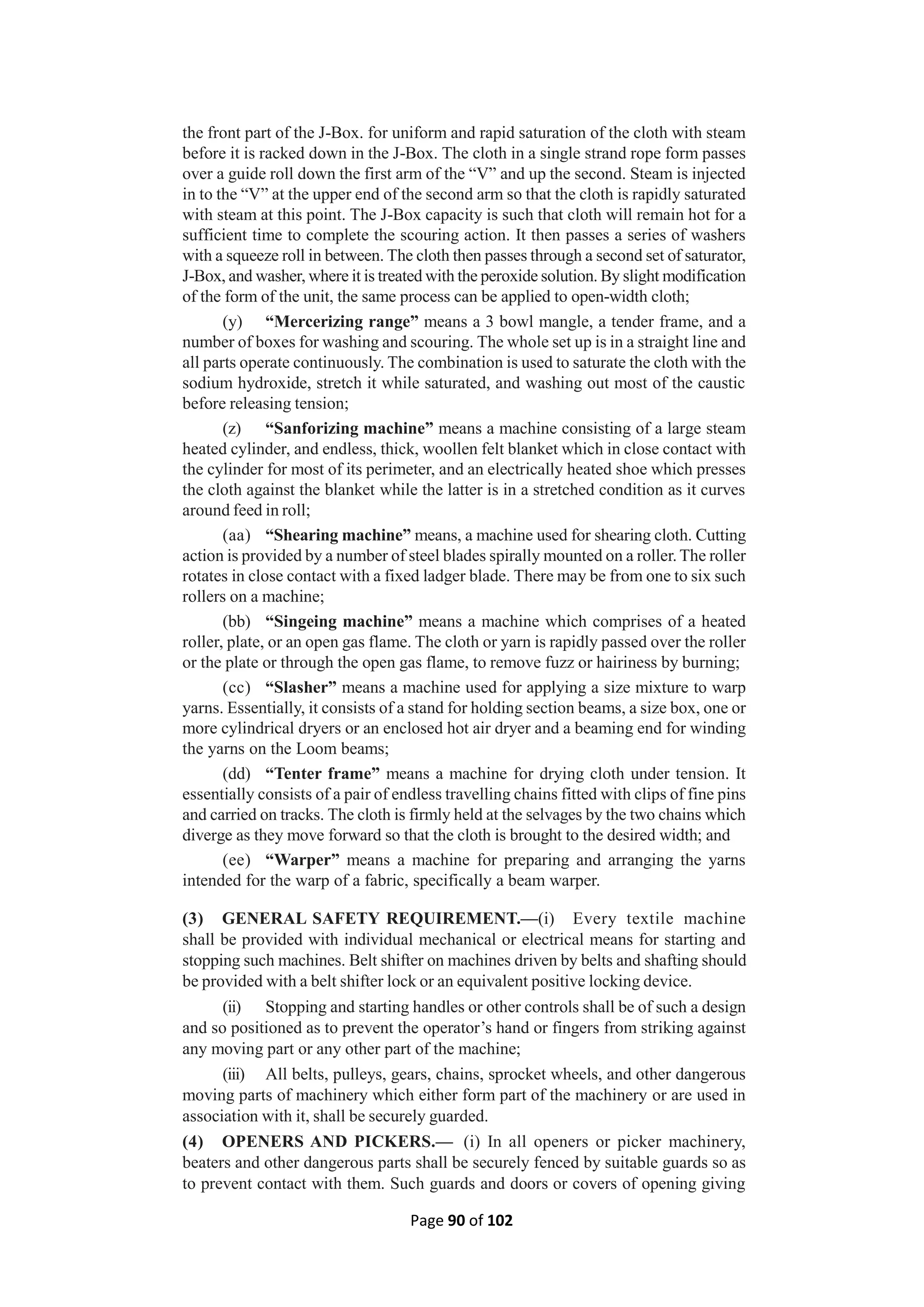 Page 90 of 102
the front part of the J-Box. for uniform and rapid saturation of the cloth with steam
before it is racked down in the J-Box. The cloth in a single strand rope form passes
over a guide roll down the first arm of the “V” and up the second. Steam is injected
in to the “V” at the upper end of the second arm so that the cloth is rapidly saturated
with steam at this point. The J-Box capacity is such that cloth will remain hot for a
sufficient time to complete the scouring action. It then passes a series of washers
with a squeeze roll in between. The cloth then passes through a second set of saturator,
J-Box, and washer, where it is treated with the peroxide solution. By slight modification
of the form of the unit, the same process can be applied to open-width cloth;
(y) “Mercerizing range” means a 3 bowl mangle, a tender frame, and a
number of boxes for washing and scouring. The whole set up is in a straight line and
all parts operate continuously. The combination is used to saturate the cloth with the
sodium hydroxide, stretch it while saturated, and washing out most of the caustic
before releasing tension;
(z) “Sanforizing machine” means a machine consisting of a large steam
heated cylinder, and endless, thick, woollen felt blanket which in close contact with
the cylinder for most of its perimeter, and an electrically heated shoe which presses
the cloth against the blanket while the latter is in a stretched condition as it curves
around feed in roll;
(aa) “Shearing machine” means, a machine used for shearing cloth. Cutting
action is provided by a number of steel blades spirally mounted on a roller. The roller
rotates in close contact with a fixed ladger blade. There may be from one to six such
rollers on a machine;
(bb) “Singeing machine” means a machine which comprises of a heated
roller, plate, or an open gas flame. The cloth or yarn is rapidly passed over the roller
or the plate or through the open gas flame, to remove fuzz or hairiness by burning;
(cc) “Slasher” means a machine used for applying a size mixture to warp
yarns. Essentially, it consists of a stand for holding section beams, a size box, one or
more cylindrical dryers or an enclosed hot air dryer and a beaming end for winding
the yarns on the Loom beams;
(dd) “Tenter frame” means a machine for drying cloth under tension. It
essentially consists of a pair of endless travelling chains fitted with clips of fine pins
and carried on tracks. The cloth is firmly held at the selvages by the two chains which
diverge as they move forward so that the cloth is brought to the desired width; and
(ee) “Warper” means a machine for preparing and arranging the yarns
intended for the warp of a fabric, specifically a beam warper.
(3) GENERAL SAFETY REQUIREMENT.—(i) Every textile machine
shall be provided with individual mechanical or electrical means for starting and
stopping such machines. Belt shifter on machines driven by belts and shafting should
be provided with a belt shifter lock or an equivalent positive locking device.
(ii) Stopping and starting handles or other controls shall be of such a design
and so positioned as to prevent the operator’s hand or fingers from striking against
any moving part or any other part of the machine;
(iii) All belts, pulleys, gears, chains, sprocket wheels, and other dangerous
moving parts of machinery which either form part of the machinery or are used in
association with it, shall be securely guarded.
(4) OPENERS AND PICKERS.— (i) In all openers or picker machinery,
beaters and other dangerous parts shall be securely fenced by suitable guards so as
to prevent contact with them. Such guards and doors or covers of opening giving
 