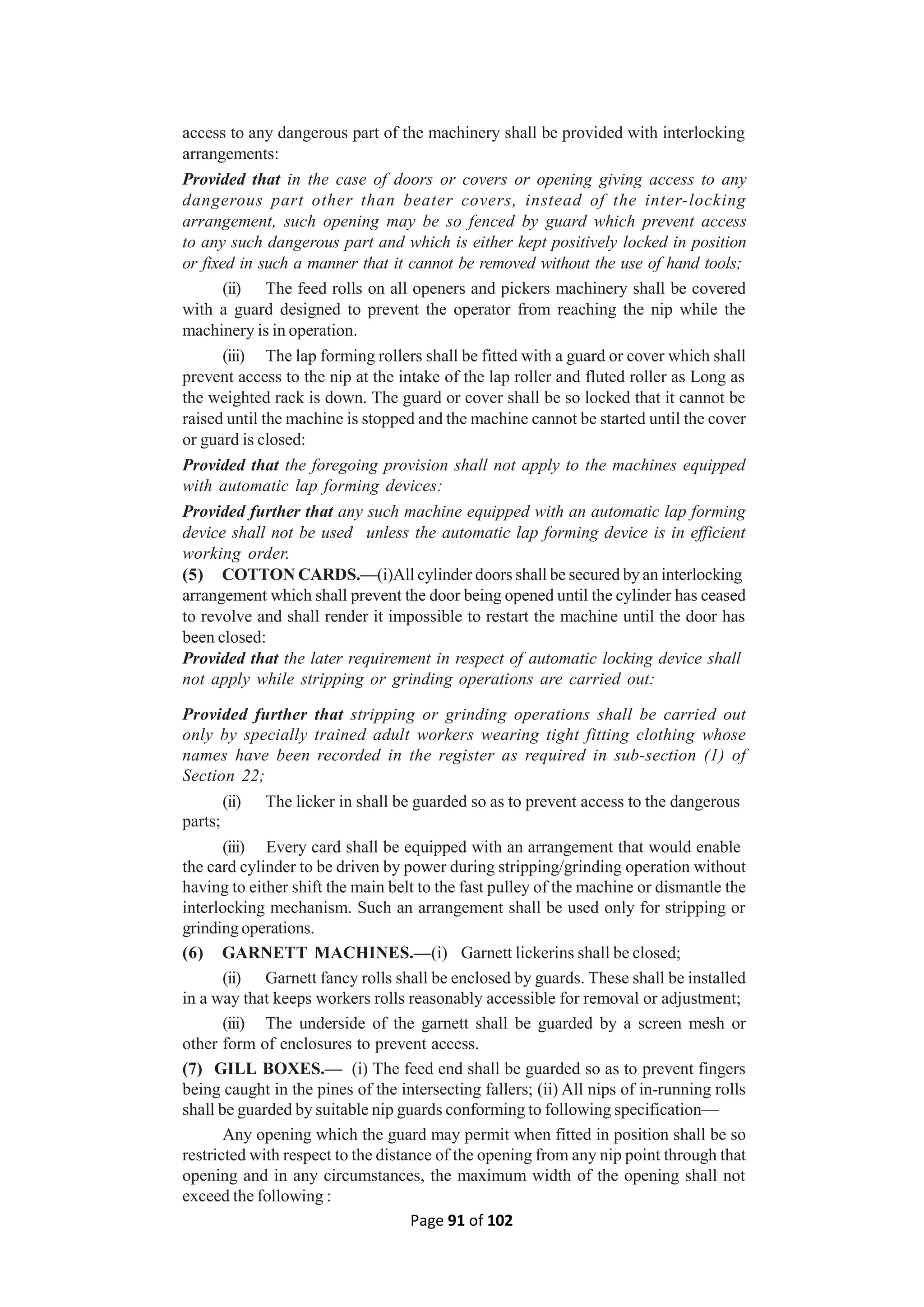 Page 91 of 102
access to any dangerous part of the machinery shall be provided with interlocking
arrangements:
Provided that in the case of doors or covers or opening giving access to any
dangerous part other than beater covers, instead of the inter-locking
arrangement, such opening may be so fenced by guard which prevent access
to any such dangerous part and which is either kept positively locked in position
or fixed in such a manner that it cannot be removed without the use of hand tools;
(ii) The feed rolls on all openers and pickers machinery shall be covered
with a guard designed to prevent the operator from reaching the nip while the
machinery is in operation.
(iii) The lap forming rollers shall be fitted with a guard or cover which shall
prevent access to the nip at the intake of the lap roller and fluted roller as Long as
the weighted rack is down. The guard or cover shall be so locked that it cannot be
raised until the machine is stopped and the machine cannot be started until the cover
or guard is closed:
Provided that the foregoing provision shall not apply to the machines equipped
with automatic lap forming devices:
Provided further that any such machine equipped with an automatic lap forming
device shall not be used unless the automatic lap forming device is in efficient
working order.
(5) COTTON CARDS.—(i)All cylinder doors shall be secured by an interlocking
arrangement which shall prevent the door being opened until the cylinder has ceased
to revolve and shall render it impossible to restart the machine until the door has
been closed:
Provided that the later requirement in respect of automatic locking device shall
not apply while stripping or grinding operations are carried out:
Provided further that stripping or grinding operations shall be carried out
only by specially trained adult workers wearing tight fitting clothing whose
names have been recorded in the register as required in sub-section (1) of
Section 22;
(ii) The licker in shall be guarded so as to prevent access to the dangerous
parts;
(iii) Every card shall be equipped with an arrangement that would enable
the card cylinder to be driven by power during stripping/grinding operation without
having to either shift the main belt to the fast pulley of the machine or dismantle the
interlocking mechanism. Such an arrangement shall be used only for stripping or
grinding operations.
(6) GARNETT MACHINES.—(i) Garnett lickerins shall be closed;
(ii) Garnett fancy rolls shall be enclosed by guards. These shall be installed
in a way that keeps workers rolls reasonably accessible for removal or adjustment;
(iii) The underside of the garnett shall be guarded by a screen mesh or
other form of enclosures to prevent access.
(7) GILL BOXES.— (i) The feed end shall be guarded so as to prevent fingers
being caught in the pines of the intersecting fallers; (ii) All nips of in-running rolls
shall be guarded by suitable nip guards conforming to following specification—
Any opening which the guard may permit when fitted in position shall be so
restricted with respect to the distance of the opening from any nip point through that
opening and in any circumstances, the maximum width of the opening shall not
exceed the following :
 