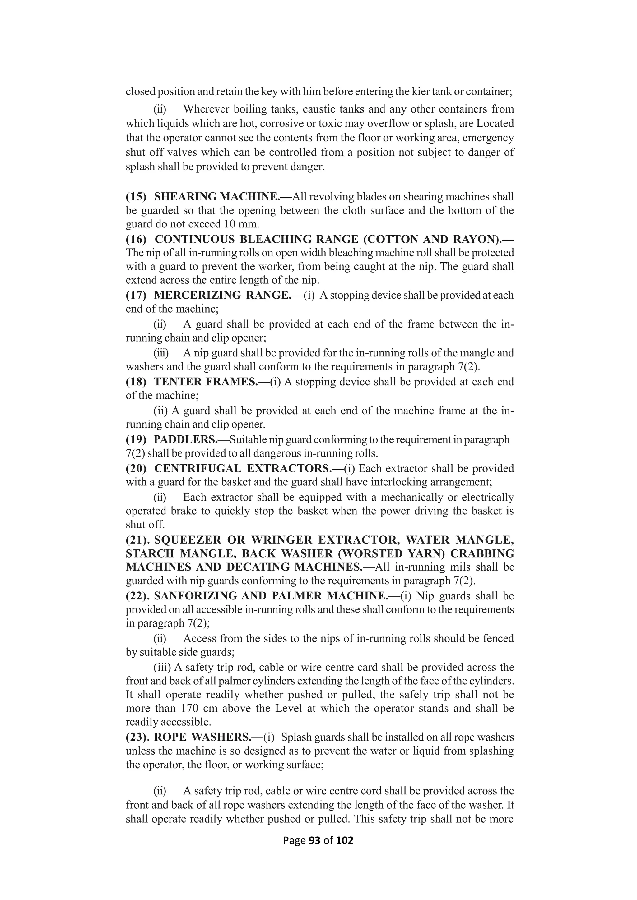 Page 93 of 102
closed position and retain the key with him before entering the kier tank or container;
(ii) Wherever boiling tanks, caustic tanks and any other containers from
which liquids which are hot, corrosive or toxic may overflow or splash, are Located
that the operator cannot see the contents from the floor or working area, emergency
shut off valves which can be controlled from a position not subject to danger of
splash shall be provided to prevent danger.
(15) SHEARING MACHINE.—All revolving blades on shearing machines shall
be guarded so that the opening between the cloth surface and the bottom of the
guard do not exceed 10 mm.
(16) CONTINUOUS BLEACHING RANGE (COTTON AND RAYON).—
The nip of all in-running rolls on open width bleaching machine roll shall be protected
with a guard to prevent the worker, from being caught at the nip. The guard shall
extend across the entire length of the nip.
(17) MERCERIZING RANGE.—(i) A stopping device shall be provided at each
end of the machine;
(ii) A guard shall be provided at each end of the frame between the in-
running chain and clip opener;
(iii) A nip guard shall be provided for the in-running rolls of the mangle and
washers and the guard shall conform to the requirements in paragraph 7(2).
(18) TENTER FRAMES.—(i) A stopping device shall be provided at each end
of the machine;
(ii) A guard shall be provided at each end of the machine frame at the in-
running chain and clip opener.
(19) PADDLERS.—Suitable nip guard conforming to the requirement in paragraph
7(2) shall be provided to all dangerous in-running rolls.
(20) CENTRIFUGAL EXTRACTORS.—(i) Each extractor shall be provided
with a guard for the basket and the guard shall have interlocking arrangement;
(ii) Each extractor shall be equipped with a mechanically or electrically
operated brake to quickly stop the basket when the power driving the basket is
shut off.
(21). SQUEEZER OR WRINGER EXTRACTOR, WATER MANGLE,
STARCH MANGLE, BACK WASHER (WORSTED YARN) CRABBING
MACHINES AND DECATING MACHINES.—All in-running mils shall be
guarded with nip guards conforming to the requirements in paragraph 7(2).
(22). SANFORIZING AND PALMER MACHINE.—(i) Nip guards shall be
provided on all accessible in-running rolls and these shall conform to the requirements
in paragraph 7(2);
(ii) Access from the sides to the nips of in-running rolls should be fenced
by suitable side guards;
(iii) A safety trip rod, cable or wire centre card shall be provided across the
front and back of all palmer cylinders extending the length of the face of the cylinders.
It shall operate readily whether pushed or pulled, the safely trip shall not be
more than 170 cm above the Level at which the operator stands and shall be
readily accessible.
(23). ROPE WASHERS.—(i) Splash guards shall be installed on all rope washers
unless the machine is so designed as to prevent the water or liquid from splashing
the operator, the floor, or working surface;
(ii) A safety trip rod, cable or wire centre cord shall be provided across the
front and back of all rope washers extending the length of the face of the washer. It
shall operate readily whether pushed or pulled. This safety trip shall not be more
 