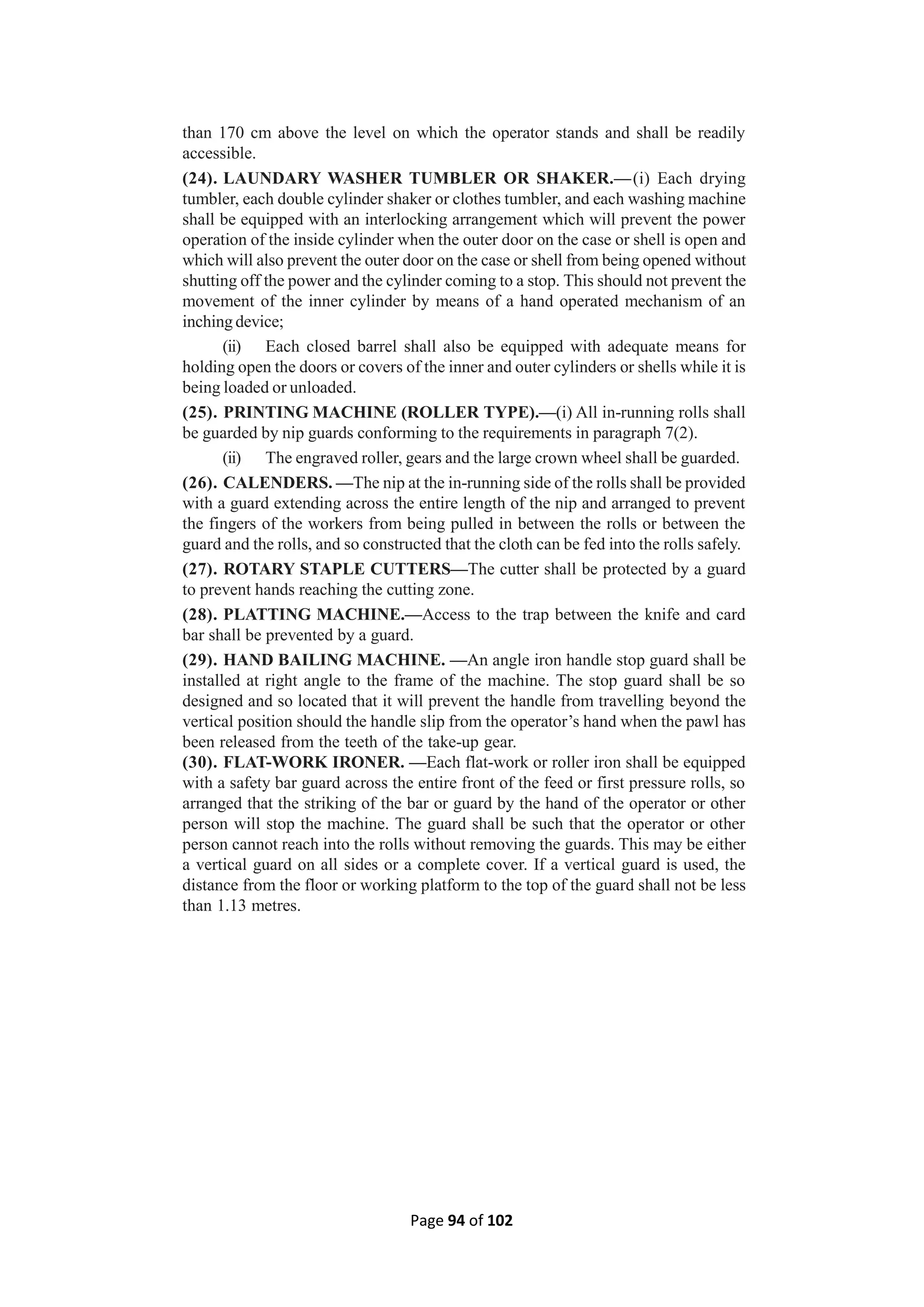 Page 94 of 102
than 170 cm above the level on which the operator stands and shall be readily
accessible.
(24). LAUNDARY WASHER TUMBLER OR SHAKER.—(i) Each drying
tumbler, each double cylinder shaker or clothes tumbler, and each washing machine
shall be equipped with an interlocking arrangement which will prevent the power
operation of the inside cylinder when the outer door on the case or shell is open and
which will also prevent the outer door on the case or shell from being opened without
shutting off the power and the cylinder coming to a stop. This should not prevent the
movement of the inner cylinder by means of a hand operated mechanism of an
inching device;
(ii) Each closed barrel shall also be equipped with adequate means for
holding open the doors or covers of the inner and outer cylinders or shells while it is
being loaded or unloaded.
(25). PRINTING MACHINE (ROLLER TYPE).—(i) All in-running rolls shall
be guarded by nip guards conforming to the requirements in paragraph 7(2).
(ii) The engraved roller, gears and the large crown wheel shall be guarded.
(26). CALENDERS. —The nip at the in-running side of the rolls shall be provided
with a guard extending across the entire length of the nip and arranged to prevent
the fingers of the workers from being pulled in between the rolls or between the
guard and the rolls, and so constructed that the cloth can be fed into the rolls safely.
(27). ROTARY STAPLE CUTTERS—The cutter shall be protected by a guard
to prevent hands reaching the cutting zone.
(28). PLATTING MACHINE.—Access to the trap between the knife and card
bar shall be prevented by a guard.
(29). HAND BAILING MACHINE. —An angle iron handle stop guard shall be
installed at right angle to the frame of the machine. The stop guard shall be so
designed and so located that it will prevent the handle from travelling beyond the
vertical position should the handle slip from the operator’s hand when the pawl has
been released from the teeth of the take-up gear.
(30). FLAT-WORK IRONER. —Each flat-work or roller iron shall be equipped
with a safety bar guard across the entire front of the feed or first pressure rolls, so
arranged that the striking of the bar or guard by the hand of the operator or other
person will stop the machine. The guard shall be such that the operator or other
person cannot reach into the rolls without removing the guards. This may be either
a vertical guard on all sides or a complete cover. If a vertical guard is used, the
distance from the floor or working platform to the top of the guard shall not be less
than 1.13 metres.
 