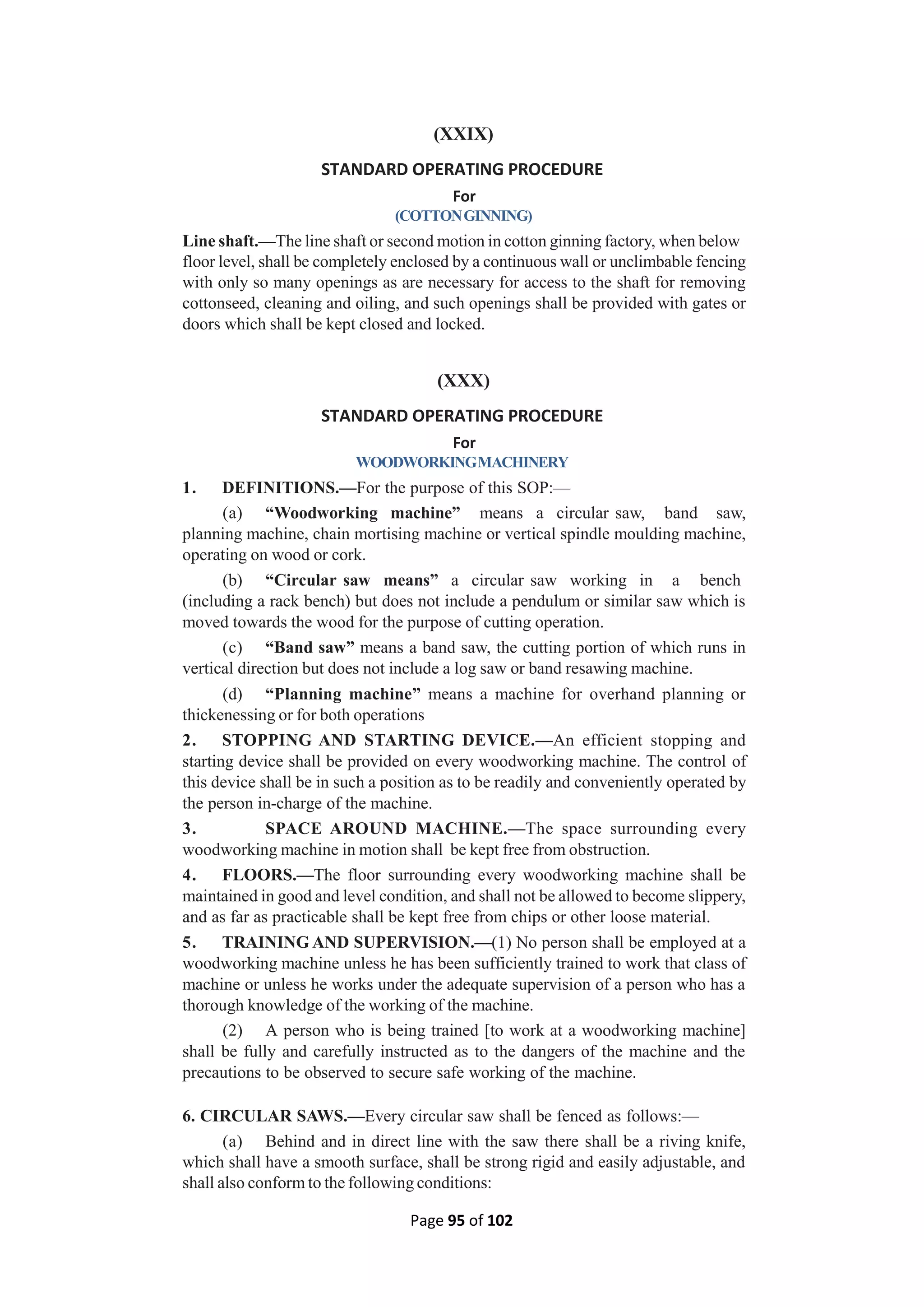Page 95 of 102
(XXIX)
STANDARD OPERATING PROCEDURE
For
(COTTONGINNING)
Line shaft.—The line shaft or second motion in cotton ginning factory, when below
floor level, shall be completely enclosed by a continuous wall or unclimbable fencing
with only so many openings as are necessary for access to the shaft for removing
cottonseed, cleaning and oiling, and such openings shall be provided with gates or
doors which shall be kept closed and locked.
(XXX)
STANDARD OPERATING PROCEDURE
For
WOODWORKINGMACHINERY
1. DEFINITIONS.—For the purpose of this SOP:—
(a) “Woodworking machine” means a circular saw, band saw,
planning machine, chain mortising machine or vertical spindle moulding machine,
operating on wood or cork.
(b) “Circular saw means” a circular saw working in a bench
(including a rack bench) but does not include a pendulum or similar saw which is
moved towards the wood for the purpose of cutting operation.
(c) “Band saw” means a band saw, the cutting portion of which runs in
vertical direction but does not include a log saw or band resawing machine.
(d) “Planning machine” means a machine for overhand planning or
thickenessing or for both operations
2. STOPPING AND STARTING DEVICE.—An efficient stopping and
starting device shall be provided on every woodworking machine. The control of
this device shall be in such a position as to be readily and conveniently operated by
the person in-charge of the machine.
3. SPACE AROUND MACHINE.—The space surrounding every
woodworking machine in motion shall be kept free from obstruction.
4. FLOORS.—The floor surrounding every woodworking machine shall be
maintained in good and level condition, and shall not be allowed to become slippery,
and as far as practicable shall be kept free from chips or other loose material.
5. TRAINING AND SUPERVISION.—(1) No person shall be employed at a
woodworking machine unless he has been sufficiently trained to work that class of
machine or unless he works under the adequate supervision of a person who has a
thorough knowledge of the working of the machine.
(2) A person who is being trained [to work at a woodworking machine]
shall be fully and carefully instructed as to the dangers of the machine and the
precautions to be observed to secure safe working of the machine.
6. CIRCULAR SAWS.—Every circular saw shall be fenced as follows:—
(a) Behind and in direct line with the saw there shall be a riving knife,
which shall have a smooth surface, shall be strong rigid and easily adjustable, and
shall also conform to the following conditions:
 