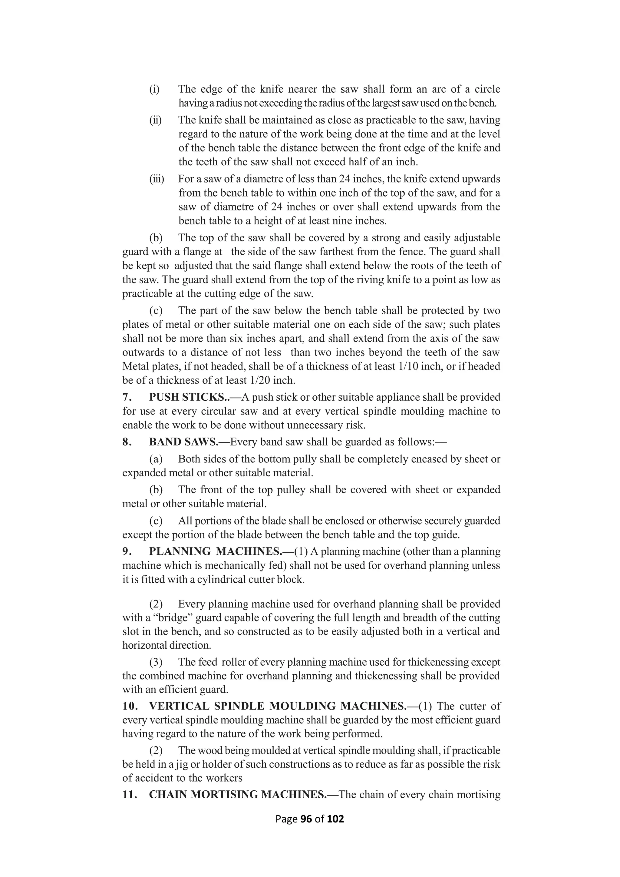 Page 96 of 102
(i) The edge of the knife nearer the saw shall form an arc of a circle
havingaradiusnotexceedingtheradiusofthelargestsawusedonthebench.
(ii) The knife shall be maintained as close as practicable to the saw, having
regard to the nature of the work being done at the time and at the level
of the bench table the distance between the front edge of the knife and
the teeth of the saw shall not exceed half of an inch.
(iii) For a saw of a diametre of less than 24 inches, the knife extend upwards
from the bench table to within one inch of the top of the saw, and for a
saw of diametre of 24 inches or over shall extend upwards from the
bench table to a height of at least nine inches.
(b) The top of the saw shall be covered by a strong and easily adjustable
guard with a flange at the side of the saw farthest from the fence. The guard shall
be kept so adjusted that the said flange shall extend below the roots of the teeth of
the saw. The guard shall extend from the top of the riving knife to a point as low as
practicable at the cutting edge of the saw.
(c) The part of the saw below the bench table shall be protected by two
plates of metal or other suitable material one on each side of the saw; such plates
shall not be more than six inches apart, and shall extend from the axis of the saw
outwards to a distance of not less than two inches beyond the teeth of the saw
Metal plates, if not headed, shall be of a thickness of at least 1/10 inch, or if headed
be of a thickness of at least 1/20 inch.
7. PUSH STICKS..—A push stick or other suitable appliance shall be provided
for use at every circular saw and at every vertical spindle moulding machine to
enable the work to be done without unnecessary risk.
8. BAND SAWS.—Every band saw shall be guarded as follows:—
(a) Both sides of the bottom pully shall be completely encased by sheet or
expanded metal or other suitable material.
(b) The front of the top pulley shall be covered with sheet or expanded
metal or other suitable material.
(c) All portions of the blade shall be enclosed or otherwise securely guarded
except the portion of the blade between the bench table and the top guide.
9. PLANNING MACHINES.—(1) A planning machine (other than a planning
machine which is mechanically fed) shall not be used for overhand planning unless
it is fitted with a cylindrical cutter block.
(2) Every planning machine used for overhand planning shall be provided
with a “bridge” guard capable of covering the full length and breadth of the cutting
slot in the bench, and so constructed as to be easily adjusted both in a vertical and
horizontal direction.
(3) The feed roller of every planning machine used for thickenessing except
the combined machine for overhand planning and thickenessing shall be provided
with an efficient guard.
10. VERTICAL SPINDLE MOULDING MACHINES.—(1) The cutter of
every vertical spindle moulding machine shall be guarded by the most efficient guard
having regard to the nature of the work being performed.
(2) The wood being moulded at vertical spindle moulding shall, if practicable
be held in a jig or holder of such constructions as to reduce as far as possible the risk
of accident to the workers
11. CHAIN MORTISING MACHINES.—The chain of every chain mortising
 
