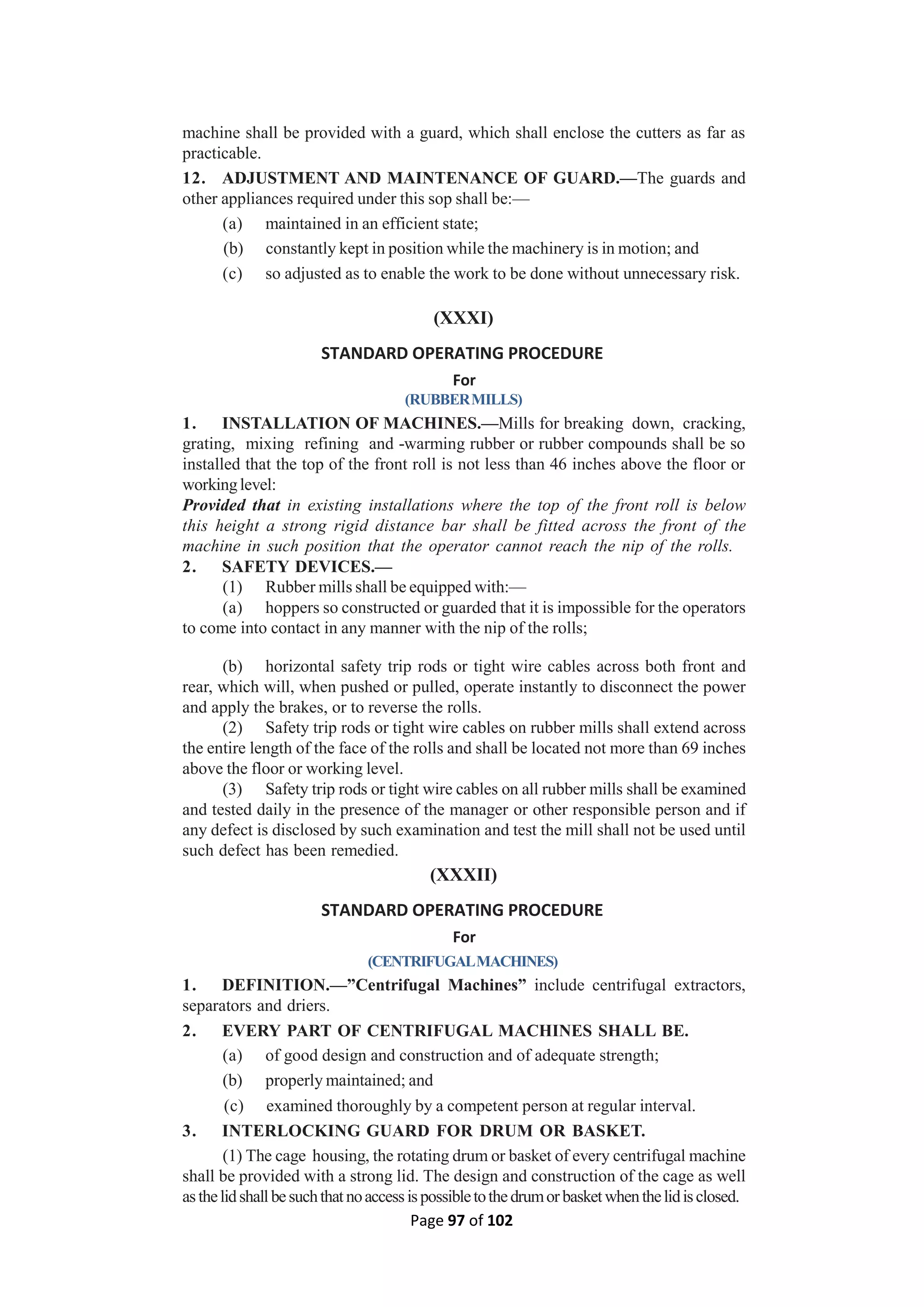 Page 97 of 102
machine shall be provided with a guard, which shall enclose the cutters as far as
practicable.
12. ADJUSTMENT AND MAINTENANCE OF GUARD.—The guards and
other appliances required under this sop shall be:—
(a) maintained in an efficient state;
(b) constantly kept in position while the machinery is in motion; and
(c) so adjusted as to enable the work to be done without unnecessary risk.
(XXXI)
STANDARD OPERATING PROCEDURE
For
(RUBBERMILLS)
1. INSTALLATION OF MACHINES.—Mills for breaking down, cracking,
grating, mixing refining and -warming rubber or rubber compounds shall be so
installed that the top of the front roll is not less than 46 inches above the floor or
workinglevel:
Provided that in existing installations where the top of the front roll is below
this height a strong rigid distance bar shall be fitted across the front of the
machine in such position that the operator cannot reach the nip of the rolls.
2. SAFETY DEVICES.—
(1) Rubber mills shall be equipped with:—
(a) hoppers so constructed or guarded that it is impossible for the operators
to come into contact in any manner with the nip of the rolls;
(b) horizontal safety trip rods or tight wire cables across both front and
rear, which will, when pushed or pulled, operate instantly to disconnect the power
and apply the brakes, or to reverse the rolls.
(2) Safety trip rods or tight wire cables on rubber mills shall extend across
the entire length of the face of the rolls and shall be located not more than 69 inches
above the floor or working level.
(3) Safety trip rods or tight wire cables on all rubber mills shall be examined
and tested daily in the presence of the manager or other responsible person and if
any defect is disclosed by such examination and test the mill shall not be used until
such defect has been remedied.
(XXXII)
STANDARD OPERATING PROCEDURE
For
(CENTRIFUGALMACHINES)
1. DEFINITION.—”Centrifugal Machines” include centrifugal extractors,
separators and driers.
2. EVERY PART OF CENTRIFUGAL MACHINES SHALL BE.
(a) of good design and construction and of adequate strength;
(b) properly maintained; and
(c) examined thoroughly by a competent person at regular interval.
3. INTERLOCKING GUARD FOR DRUM OR BASKET.
(1) The cage housing, the rotating drum or basket of every centrifugal machine
shall be provided with a strong lid. The design and construction of the cage as well
asthelidshallbesuchthatnoaccessispossibletothedrumorbasketwhenthelidisclosed.
 