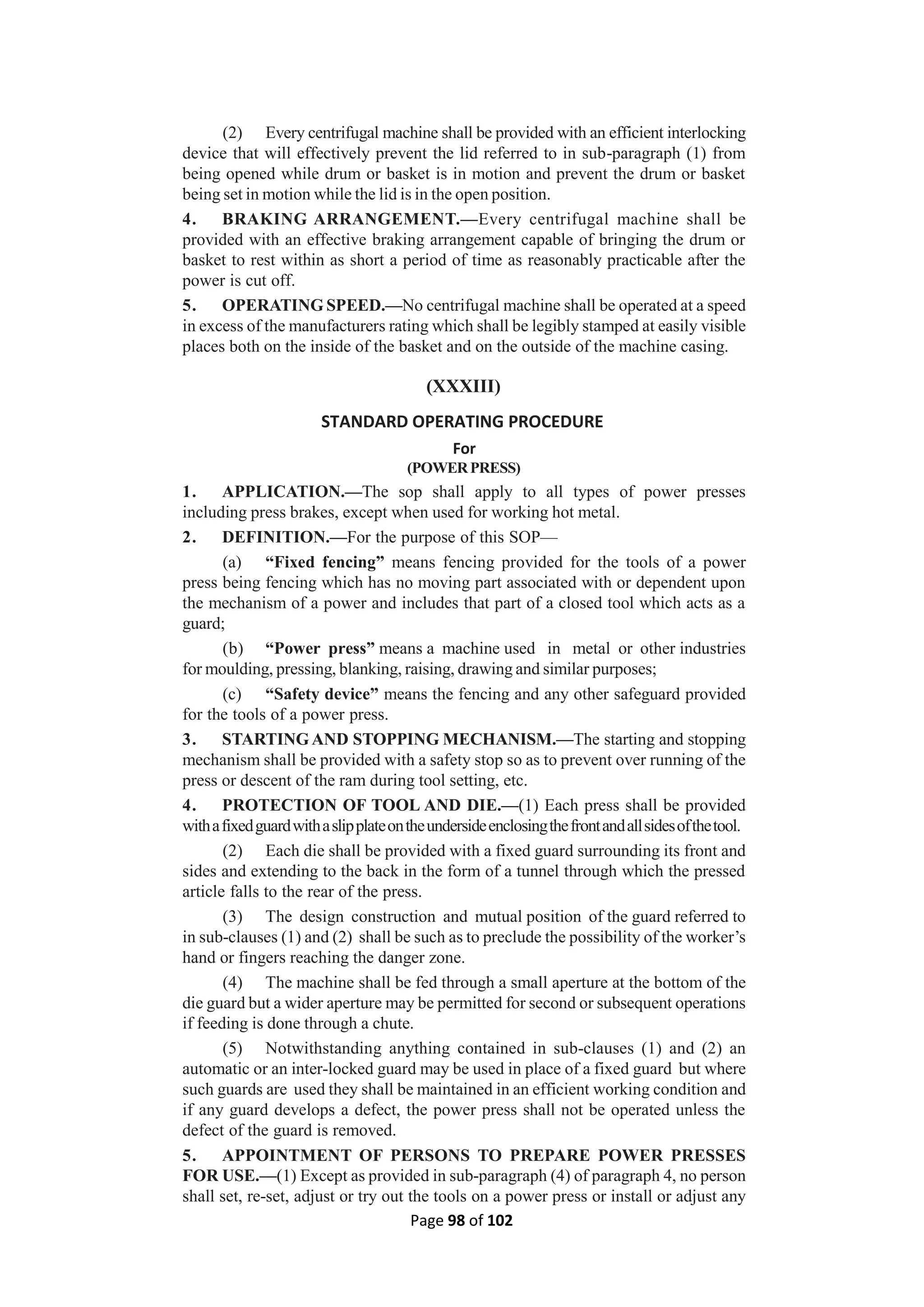 Page 98 of 102
(2) Every centrifugal machine shall be provided with an efficient interlocking
device that will effectively prevent the lid referred to in sub-paragraph (1) from
being opened while drum or basket is in motion and prevent the drum or basket
being set in motion while the lid is in the open position.
4. BRAKING ARRANGEMENT.—Every centrifugal machine shall be
provided with an effective braking arrangement capable of bringing the drum or
basket to rest within as short a period of time as reasonably practicable after the
power is cut off.
5. OPERATING SPEED.—No centrifugal machine shall be operated at a speed
in excess of the manufacturers rating which shall be legibly stamped at easily visible
places both on the inside of the basket and on the outside of the machine casing.
(XXXIII)
STANDARD OPERATING PROCEDURE
For
(POWERPRESS)
1. APPLICATION.—The sop shall apply to all types of power presses
including press brakes, except when used for working hot metal.
2. DEFINITION.—For the purpose of this SOP—
(a) “Fixed fencing” means fencing provided for the tools of a power
press being fencing which has no moving part associated with or dependent upon
the mechanism of a power and includes that part of a closed tool which acts as a
guard;
(b) “Power press” means a machine used in metal or other industries
for moulding, pressing, blanking, raising, drawing and similar purposes;
(c) “Safety device” means the fencing and any other safeguard provided
for the tools of a power press.
3. STARTINGAND STOPPING MECHANISM.—The starting and stopping
mechanism shall be provided with a safety stop so as to prevent over running of the
press or descent of the ram during tool setting, etc.
4. PROTECTION OF TOOL AND DIE.—(1) Each press shall be provided
withafixedguardwithaslipplateontheundersideenclosingthefrontandallsidesofthetool.
(2) Each die shall be provided with a fixed guard surrounding its front and
sides and extending to the back in the form of a tunnel through which the pressed
article falls to the rear of the press.
(3) The design construction and mutual position of the guard referred to
in sub-clauses (1) and (2) shall be such as to preclude the possibility of the worker’s
hand or fingers reaching the danger zone.
(4) The machine shall be fed through a small aperture at the bottom of the
die guard but a wider aperture may be permitted for second or subsequent operations
if feeding is done through a chute.
(5) Notwithstanding anything contained in sub-clauses (1) and (2) an
automatic or an inter-locked guard may be used in place of a fixed guard but where
such guards are used they shall be maintained in an efficient working condition and
if any guard develops a defect, the power press shall not be operated unless the
defect of the guard is removed.
5. APPOINTMENT OF PERSONS TO PREPARE POWER PRESSES
FOR USE.—(1) Except as provided in sub-paragraph (4) of paragraph 4, no person
shall set, re-set, adjust or try out the tools on a power press or install or adjust any
 