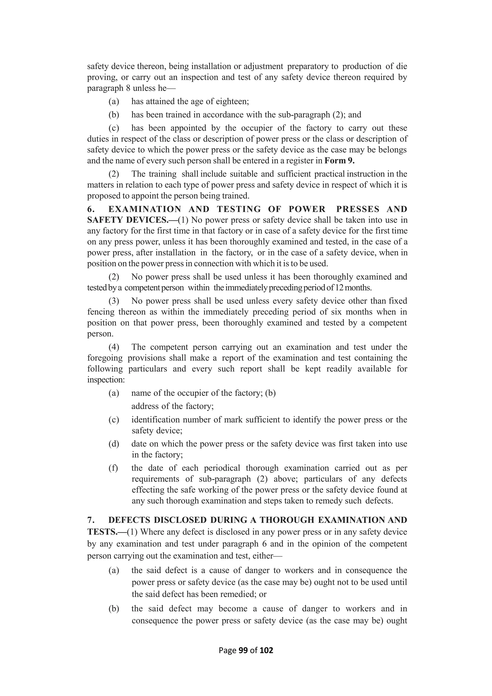 Page 99 of 102
safety device thereon, being installation or adjustment preparatory to production of die
proving, or carry out an inspection and test of any safety device thereon required by
paragraph 8 unless he—
(a) has attained the age of eighteen;
(b) has been trained in accordance with the sub-paragraph (2); and
(c) has been appointed by the occupier of the factory to carry out these
duties in respect of the class or description of power press or the class or description of
safety device to which the power press or the safety device as the case may be belongs
and the name of every such person shall be entered in a register in Form 9.
(2) The training shall include suitable and sufficient practical instruction in the
matters in relation to each type of power press and safety device in respect of which it is
proposed to appoint the person being trained.
6. EXAMINATION AND TESTING OF POWER PRESSES AND
SAFETY DEVICES.—(1) No power press or safety device shall be taken into use in
any factory for the first time in that factory or in case of a safety device for the first time
on any press power, unless it has been thoroughly examined and tested, in the case of a
power press, after installation in the factory, or in the case of a safety device, when in
position on the power press in connection with which it is to be used.
(2) No power press shall be used unless it has been thoroughly examined and
testedbya competentperson within theimmediatelyprecedingperiodof12months.
(3) No power press shall be used unless every safety device other than fixed
fencing thereon as within the immediately preceding period of six months when in
position on that power press, been thoroughly examined and tested by a competent
person.
(4) The competent person carrying out an examination and test under the
foregoing provisions shall make a report of the examination and test containing the
following particulars and every such report shall be kept readily available for
inspection:
(a) name of the occupier of the factory; (b)
address of the factory;
(c) identification number of mark sufficient to identify the power press or the
safety device;
(d) date on which the power press or the safety device was first taken into use
in the factory;
(f) the date of each periodical thorough examination carried out as per
requirements of sub-paragraph (2) above; particulars of any defects
effecting the safe working of the power press or the safety device found at
any such thorough examination and steps taken to remedy such defects.
7. DEFECTS DISCLOSED DURING A THOROUGH EXAMINATION AND
TESTS.—(1) Where any defect is disclosed in any power press or in any safety device
by any examination and test under paragraph 6 and in the opinion of the competent
person carrying out the examination and test, either—
(a) the said defect is a cause of danger to workers and in consequence the
power press or safety device (as the case may be) ought not to be used until
the said defect has been remedied; or
(b) the said defect may become a cause of danger to workers and in
consequence the power press or safety device (as the case may be) ought
 