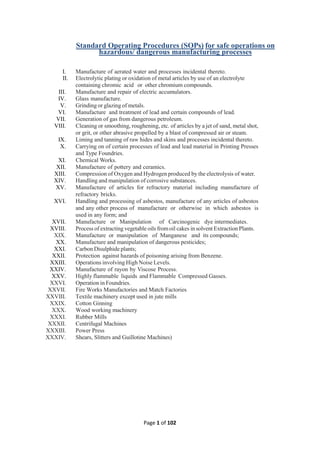 Page 1 of 102
Standard Operating Procedures (SOPs) for safe operations on
hazardous/ dangerous manufacturing processes
I. Manufacture of aerated water and processes incidental thereto.
II. Electrolytic plating or oxidation of metal articles by use of an electrolyte
containing chromic acid or other chromium compounds.
III. Manufacture and repair of electric accumulators.
IV. Glass manufacture.
V. Grinding or glazing of metals.
VI. Manufacture and treatment of lead and certain compounds of lead.
VII. Generation of gas from dangerous petroleum.
VIII. Cleaning or smoothing, roughening, etc. of articles by a jet of sand, metal shot,
or grit, or other abrasive propelled by a blast of compressed air or steam.
IX. Liming and tanning of raw hides and skins and processes incidental thereto.
X. Carrying on of certain processes of lead and lead material in Printing Presses
and Type Foundries.
XI. Chemical Works.
XII. Manufacture of pottery and ceramics.
XIII. Compression of Oxygen and Hydrogen produced by the electrolysis of water.
XIV. Handling and manipulation of corrosive substances.
XV. Manufacture of articles for refractory material including manufacture of
refractory bricks.
XVI. Handling and processing of asbestos, manufacture of any articles of asbestos
and any other process of manufacture or otherwise in which asbestos is
used in any form; and
XVII. Manufacture or Manipulation of Carcinogenic dye intermediates.
XVIII. Process of extracting vegetable oils fromoil cakes in solvent Extraction Plants.
XIX. Manufacture or manipulation of Manganese and its compounds;
XX. Manufacture and manipulation of dangerous pesticides;
XXI. Carbon Disulphide plants;
XXII. Protection against hazards of poisoning arising from Benzene.
XXIII. Operations involving High Noise Levels.
XXIV. Manufacture of rayon by Viscose Process.
XXV. Highly flammable liquids and Flammable Compressed Gasses.
XXVI. Operation in Foundries.
XXVII. Fire Works Manufactories and Match Factories
XXVIII. Textile machinery except used in jute mills
XXIX. Cotton Ginning
XXX. Wood working machinery
XXXI. Rubber Mills
XXXII. Centrifugal Machines
XXXIII. Power Press
XXXIV. Shears, Slitters and Guillotine Machines)
 