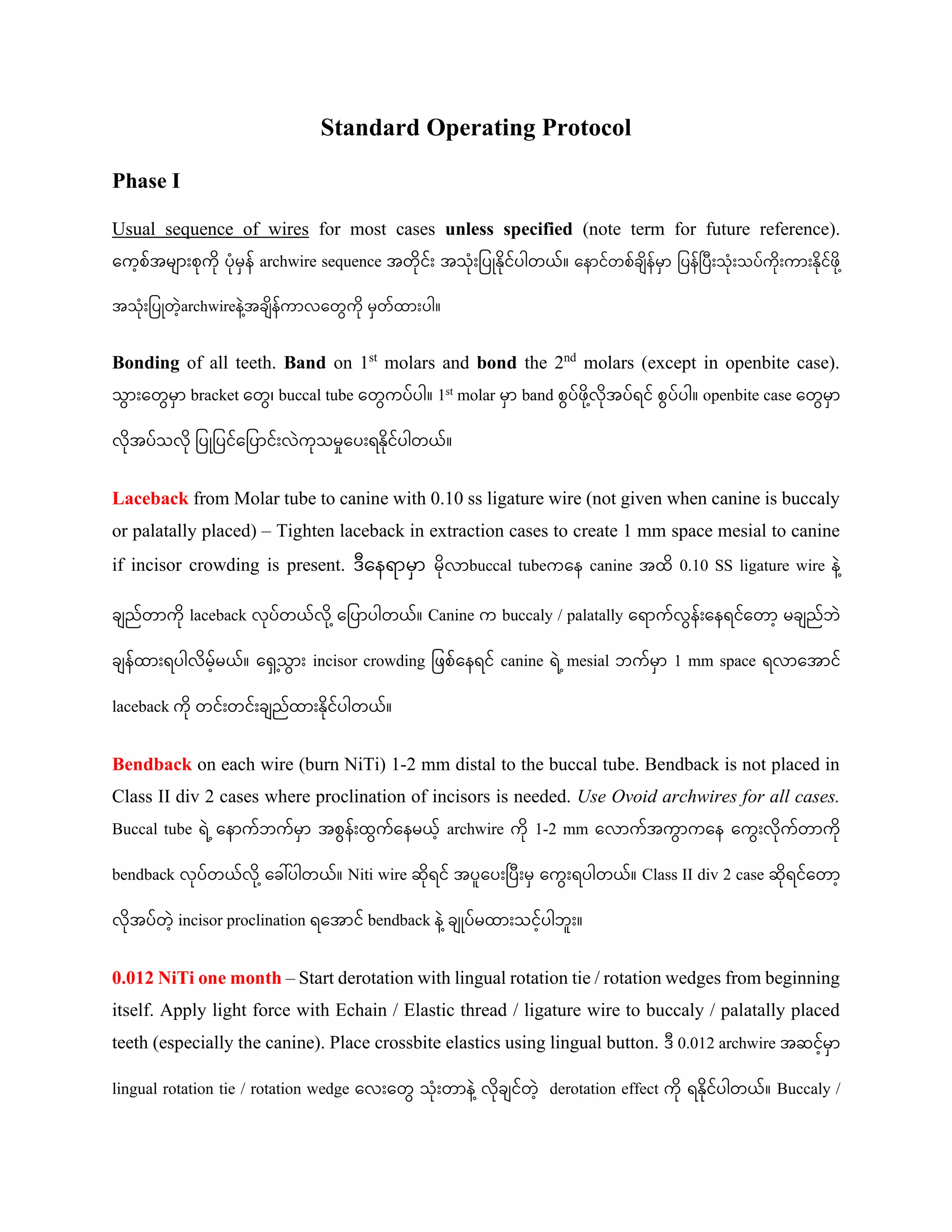 Standard Operating Protocol
Phase I
Usual sequence of wires for most cases unless specified (note term for future reference).
ကကေ့စ်အမ ျားစုကု ပုမှန် archwire sequence အတုင်ျား အသုျားပပြုနုင်ပါတယ်။ ကန င်တစ်ခ န်မှ ပပန်ပပျားသုျားသပ်ကုျားက ျားနုင်ဖု ေ့
အသုျားပပြုတေ့archwireန ေ့
အခ န်က လကတွေကု မှတ်ထ ျားပါ။
Bonding of all teeth. Band on 1st
molars and bond the 2nd
molars (except in openbite case).
သွေ ျားကတွေမှ bracket ကတွေ၊ buccal tube ကတွေကပ်ပါ။ 1st molar မှ band စွေပ်ဖု ေ့
လုအပ်ရင် စွေပ်ပါ။ openbite case ကတွေမှ
လုအပ်သလု ပပြုပပင်ကပပ င်ျားလကုသမှုကပျားရနုင်ပါတယ်။
Laceback from Molar tube to canine with 0.10 ss ligature wire (not given when canine is buccaly
or palatally placed) – Tighten laceback in extraction cases to create 1 mm space mesial to canine
if incisor crowding is present. ဒကနရ မှ မုလ buccal tubeကကန canine အထ 0.10 SS ligature wire န ေ့
ခ ည်တ ကု laceback လုပ်တယ်လု ေ့ကပပ ပါတယ်။ Canine က buccaly / palatally ကရ က်လွေန်ျားကနရင်ကတ ေ့ မခ ည်ဘ
ခ န်ထ ျားရပါလမေ့်မယ်။ က ှှေ့သွေ ျား incisor crowding ပဖစ်ကနရင် canine ရ ေ့mesial ဘက်မှ 1 mm space ရလ ကအ င်
laceback ကု တင်ျားတင်ျားခ ည်ထ ျားနုင်ပါတယ်။
Bendback on each wire (burn NiTi) 1-2 mm distal to the buccal tube. Bendback is not placed in
Class II div 2 cases where proclination of incisors is needed. Use Ovoid archwires for all cases.
Buccal tube ရ ေ့ကန က်ဘက်မှ အစွေန်ျားထွေက်ကနမယေ့် archwire ကု 1-2 mm ကလ က်အကွေ ကကန ကကွေျားလုက်တ ကု
bendback လုပ်တယ်လု ေ့ကခေါ်ပါတယ်။ Niti wire ဆုရင် အပူကပျားပပျားမှ ကကွေျားရပါတယ်။ Class II div 2 case ဆုရင်ကတ ေ့
လုအပ်တေ့ incisor proclination ရကအ င် bendback န ေ့ခ ြုပ်မထ ျားသငေ့်ပါဘူျား။
0.012 NiTi one month – Start derotation with lingual rotation tie / rotation wedges from beginning
itself. Apply light force with Echain / Elastic thread / ligature wire to buccaly / palatally placed
teeth (especially the canine). Place crossbite elastics using lingual button. ဒ 0.012 archwire အဆငေ့်မှ
lingual rotation tie / rotation wedge ကလျားကတွေ သုျားတ န ေ့လုခ င်တေ့ derotation effect ကု ရနုင်ပါတယ်။ Buccaly /
 