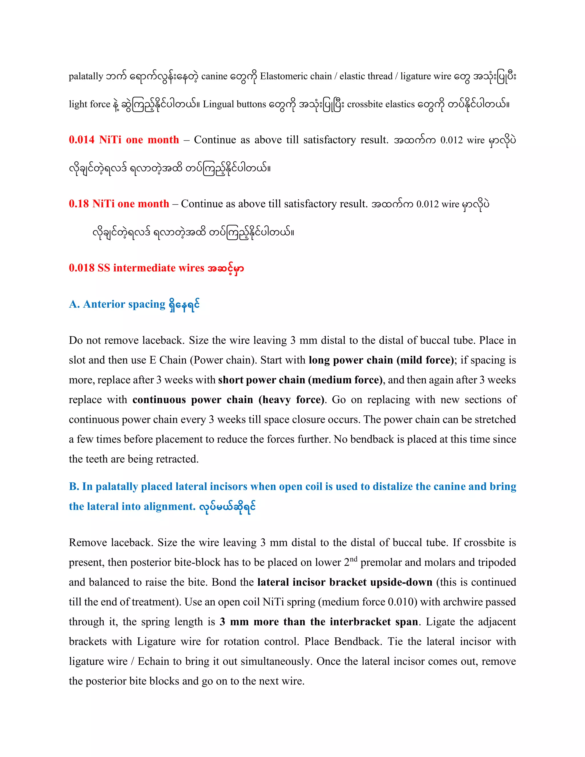palatally ဘက် ကရ က်လွေန်ျားကနတေ့ canine ကတွေကု Elastomeric chain / elastic thread / ligature wire ကတွေ အသုျားပပြုပျား
light force န ေ့ဆွေကကညေ့်နုင်ပါတယ်။ Lingual buttons ကတွေကု အသုျားပပြုပပျား crossbite elastics ကတွေကု တပ်နုင်ပါတယ်။
0.014 NiTi one month – Continue as above till satisfactory result. အထက်က 0.012 wire မှ လုပ
လုခ င်တေ့ရလဒ် ရလ တေ့အထ တပ်ကကညေ့်နုင်ပါတယ်။
0.18 NiTi one month – Continue as above till satisfactory result. အထက်က 0.012 wire မှ လုပ
လုခ င်တေ့ရလဒ် ရလ တေ့အထ တပ်ကကညေ့်နုင်ပါတယ်။
0.018 SS intermediate wires အဆင့်မှာ
A. Anterior spacing ရှိနေရင့်
Do not remove laceback. Size the wire leaving 3 mm distal to the distal of buccal tube. Place in
slot and then use E Chain (Power chain). Start with long power chain (mild force); if spacing is
more, replace after 3 weeks with short power chain (medium force), and then again after 3 weeks
replace with continuous power chain (heavy force). Go on replacing with new sections of
continuous power chain every 3 weeks till space closure occurs. The power chain can be stretched
a few times before placement to reduce the forces further. No bendback is placed at this time since
the teeth are being retracted.
B. In palatally placed lateral incisors when open coil is used to distalize the canine and bring
the lateral into alignment. လုပ့်မယ့်ဆှိုရင့်
Remove laceback. Size the wire leaving 3 mm distal to the distal of buccal tube. If crossbite is
present, then posterior bite-block has to be placed on lower 2nd
premolar and molars and tripoded
and balanced to raise the bite. Bond the lateral incisor bracket upside-down (this is continued
till the end of treatment). Use an open coil NiTi spring (medium force 0.010) with archwire passed
through it, the spring length is 3 mm more than the interbracket span. Ligate the adjacent
brackets with Ligature wire for rotation control. Place Bendback. Tie the lateral incisor with
ligature wire / Echain to bring it out simultaneously. Once the lateral incisor comes out, remove
the posterior bite blocks and go on to the next wire.
 