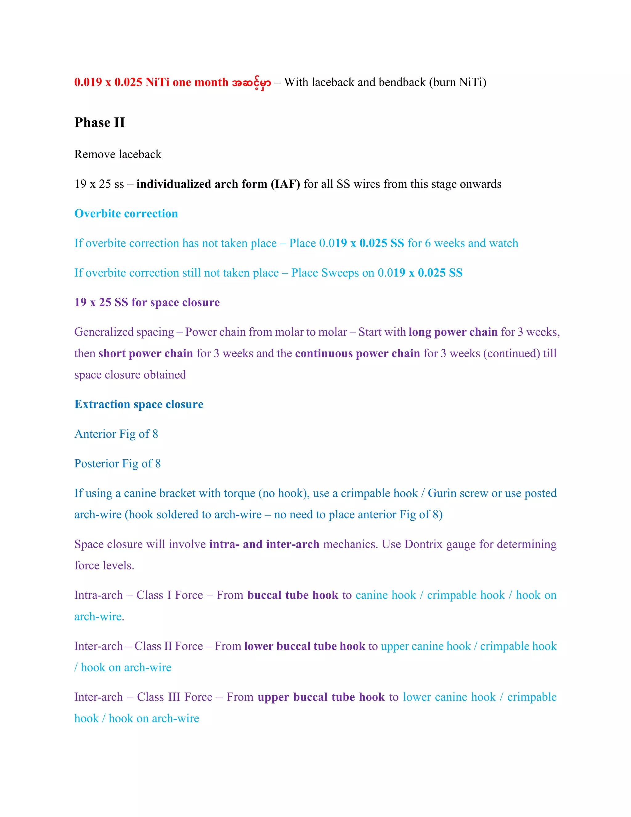 0.019 x 0.025 NiTi one month အဆင့်မှာ – With laceback and bendback (burn NiTi)
Phase II
Remove laceback
19 x 25 ss – individualized arch form (IAF) for all SS wires from this stage onwards
Overbite correction
If overbite correction has not taken place – Place 0.019 x 0.025 SS for 6 weeks and watch
If overbite correction still not taken place – Place Sweeps on 0.019 x 0.025 SS
19 x 25 SS for space closure
Generalized spacing – Power chain from molar to molar – Start with long power chain for 3 weeks,
then short power chain for 3 weeks and the continuous power chain for 3 weeks (continued) till
space closure obtained
Extraction space closure
Anterior Fig of 8
Posterior Fig of 8
If using a canine bracket with torque (no hook), use a crimpable hook / Gurin screw or use posted
arch-wire (hook soldered to arch-wire – no need to place anterior Fig of 8)
Space closure will involve intra- and inter-arch mechanics. Use Dontrix gauge for determining
force levels.
Intra-arch – Class I Force – From buccal tube hook to canine hook / crimpable hook / hook on
arch-wire.
Inter-arch – Class II Force – From lower buccal tube hook to upper canine hook / crimpable hook
/ hook on arch-wire
Inter-arch – Class III Force – From upper buccal tube hook to lower canine hook / crimpable
hook / hook on arch-wire
 