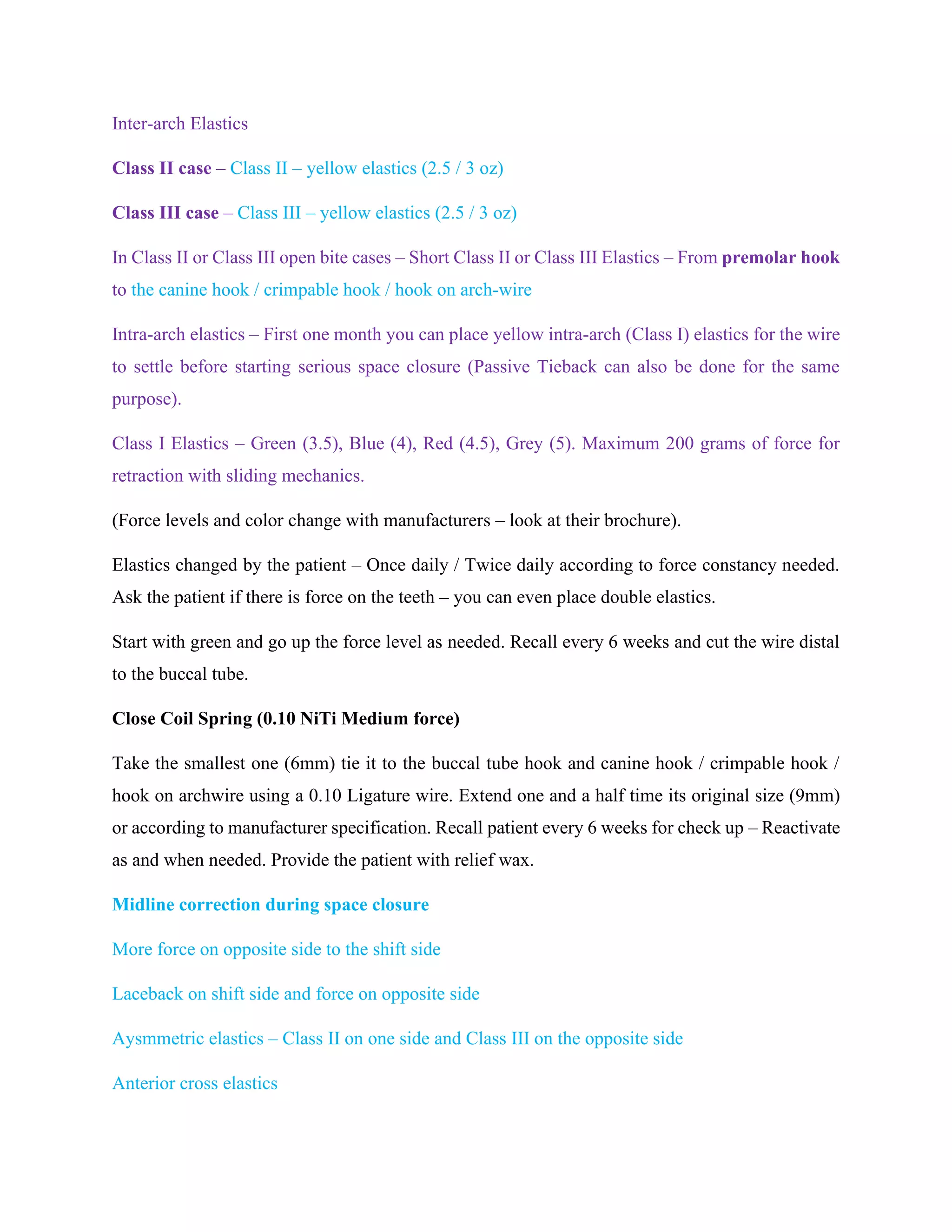 Inter-arch Elastics
Class II case – Class II – yellow elastics (2.5 / 3 oz)
Class III case – Class III – yellow elastics (2.5 / 3 oz)
In Class II or Class III open bite cases – Short Class II or Class III Elastics – From premolar hook
to the canine hook / crimpable hook / hook on arch-wire
Intra-arch elastics – First one month you can place yellow intra-arch (Class I) elastics for the wire
to settle before starting serious space closure (Passive Tieback can also be done for the same
purpose).
Class I Elastics – Green (3.5), Blue (4), Red (4.5), Grey (5). Maximum 200 grams of force for
retraction with sliding mechanics.
(Force levels and color change with manufacturers – look at their brochure).
Elastics changed by the patient – Once daily / Twice daily according to force constancy needed.
Ask the patient if there is force on the teeth – you can even place double elastics.
Start with green and go up the force level as needed. Recall every 6 weeks and cut the wire distal
to the buccal tube.
Close Coil Spring (0.10 NiTi Medium force)
Take the smallest one (6mm) tie it to the buccal tube hook and canine hook / crimpable hook /
hook on archwire using a 0.10 Ligature wire. Extend one and a half time its original size (9mm)
or according to manufacturer specification. Recall patient every 6 weeks for check up – Reactivate
as and when needed. Provide the patient with relief wax.
Midline correction during space closure
More force on opposite side to the shift side
Laceback on shift side and force on opposite side
Aysmmetric elastics – Class II on one side and Class III on the opposite side
Anterior cross elastics
 