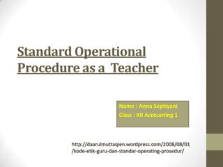 Standard Operational
Procedure as a Teacher
Name : Anna Septiyani
Class : XII Accounting 1
http://daarulmuttaqien.wordpress.com/2008/08/01
/kode-etik-guru-dan-standar-operating-prosedur/
 