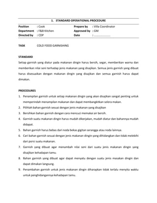 1. STANDARD OPERATIONAL PROCEDURE
Position : Cook Prepare by : Villa Coordinator
Department : F&B Kitchen Approved by : GM
Directed by : CDP Date : …………………..
TASK COLD FOOD GARNISHING
STANDARD
Setiap garnish yang diatur pada makanan dingin harus bersih, segar, memberikan warna dan
memberikan nilai seni terhadap jenis makanan yang disajikan. Semua jenis garnish yang dibuat
harus disesuaikan dengan makanan dingin yang disajikan dan semua garnish harus dapat
dimakan.
PROCEDURES
1. Penampilan garnish untuk setiap makanan dingin yang akan disajikan sangat penting untuk
memperindah menampilan makanan dan dapat membangkitkan selera makan.
2. Pilihlah bahan garnish sesuai dengan jenis makanan yang disajikan
3. Bersihkan bahan garnish dengan cara mencuci memakai air bersih.
4. Garnish suatu makanan dingin harus mudah dikerjakan, mudah diatur dan bahannya mudah
didapat.
5. Bahan garnish harus bebas dari noda bekas gigitan serangga atau noda lainnya.
6. Cari bahan garnish sesuai dengan jenis makanan dingin yang dihidangkan dan tidak melebihi
dari porsi suatu makanan.
7. Garnish yang dibuat agar menambah nilai seni dari suatu jenis makanan dingin yang
disajikan kehadapan tamu.
8. Bahan garnish yang dibuat agar dapat menyatu dengan suatu jenis masakan dingin dan
dapat dimakan langsung.
9. Penambahan garnish untuk jenis makanan dingin diharapkan tidak terlalu menyita waktu
untuk penghidangannya kehadapan tamu.
 