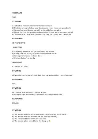HARDWARE
RAM
SYMPTOM
a) Notice that your computer performance decreases
b) Booted and begins to load your desktop and It may freeze up sporadically
c) Screen flashes a blue screen with white text before restarting
d) Found that files that you frequently access and save are randomly corrupted
e) Try to reinstall the operating system, but keep getting odd error messages
HARDWARE
MOTHERBOARD
SYMPTOM
a) Everything powers on but you can't see a live screen
b) Computer turns on for just a few seconds then turns off
c) Some peripherals work others don't
d) System shuts off randomly
HARDWARE
EXPANSION CARD
SYMPTOM
a)Expansion card is partially dislodged from expansion slot on the motherboard
HARDWARE
CPU
SYMPTOM
a)Processor overheating and voltage surges
b)Voltage surges that destroy a processor are comparatively rare,
HARDWARE
MOUSE
SYMPTOM
a) The mouse or USB device cable is securely connected to the server.
b) The mouse or USB device drivers are installed correctly.
c) The server and the monitor are turned on.
d) The mouse option is enabled in the Setup utility.
 