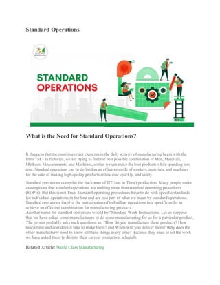 Standard Operations
What is the Need for Standard Operations?
It happens that the most important elements in the daily activity of manufacturing begin with the
letter “M.” In factories, we are trying to find the best possible combination of Men, Materials,
Methods, Measurements, and Machines, so that we can make the best products while spending less
cost. Standard operations can be defined as an effective mode of workers, materials, and machines
for the sake of making high-quality products at low cost, quickly, and safely.
Standard operations comprise the backbone of JIT(Just in Time) production. Many people make
assumptions that standard operations are nothing more than standard operating procedures
(SOP’s). But this is not True, Standard operating procedures have to do with specific standards
for individual operations in the line and are just part of what we mean by standard operations.
Standard operations involve the participation of individual operations in a specific order to
achieve an effective combination for manufacturing products.
Another name for standard operations would be “Standard Work Instructions. Let us suppose
that we have asked some manufacturers to do some manufacturing for us for a particular product.
The person probably asks such questions as: “How do you manufacture these products? How
much time and cost does it take to make them? and When will you deliver them? Why does the
other manufacturer need to know all these things every time? Because they need to set the work
we have asked them to do into their current production schedule.
Related Article: World Class Manufacturing
 