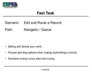 • Editing and Saving your work.
• Process and step options when routing (submitting) a record.
• Standard routing versus alternate routing.
Scenario: Edit and Route a Record
Path: Navigator / Queue
Fast Task
1
FT00076
 