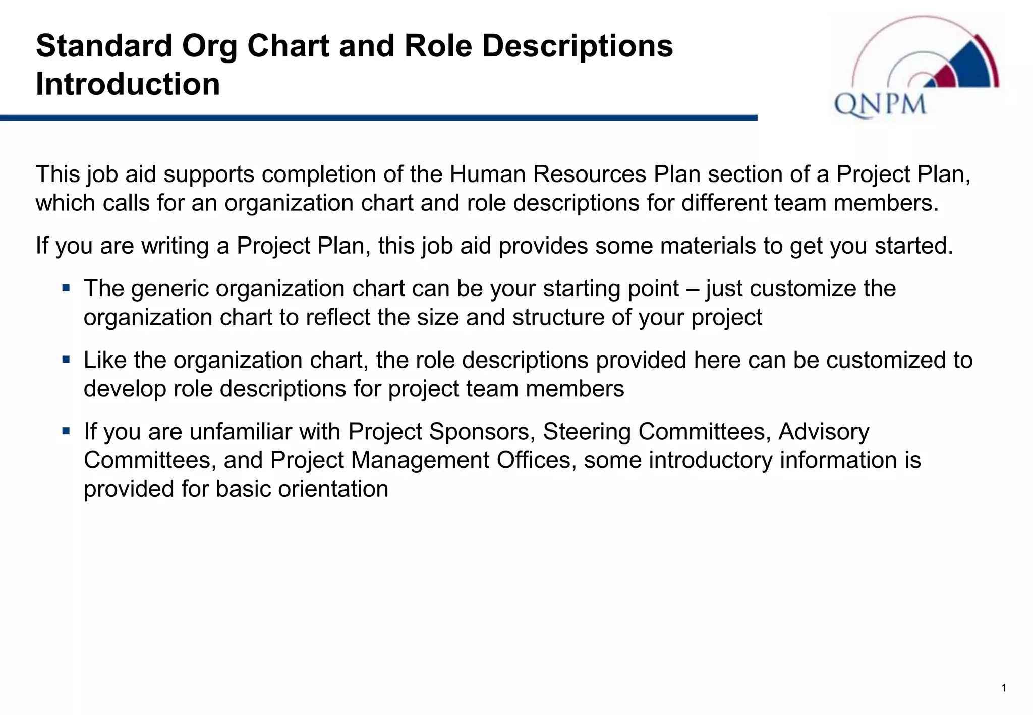 Standard Org Chart and Role Descriptions
Introduction

This job aid supports completion of the Human Resources Plan section of a Project Plan,
which calls for an organization chart and role descriptions for different team members.
If you are writing a Project Plan, this job aid provides some materials to get you started.
   The generic organization chart can be your starting point – just customize the
    organization chart to reflect the size and structure of your project
   Like the organization chart, the role descriptions provided here can be customized to
    develop role descriptions for project team members
   If you are unfamiliar with Project Sponsors, Steering Committees, Advisory
    Committees, and Project Management Offices, some introductory information is
    provided for basic orientation




                                                                                              1
 
