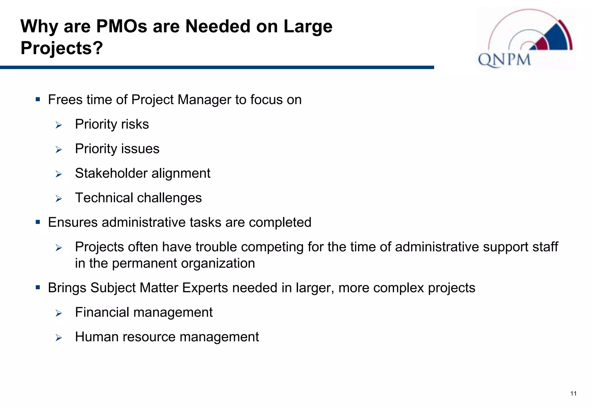 Why are PMOs are Needed on Large
Projects?

  Frees time of Project Manager to focus on
       Priority risks
       Priority issues
       Stakeholder alignment
       Technical challenges
  Ensures administrative tasks are completed
       Projects often have trouble competing for the time of administrative support staff
        in the permanent organization
  Brings Subject Matter Experts needed in larger, more complex projects
       Financial management
       Human resource management


                                                                                             11
 