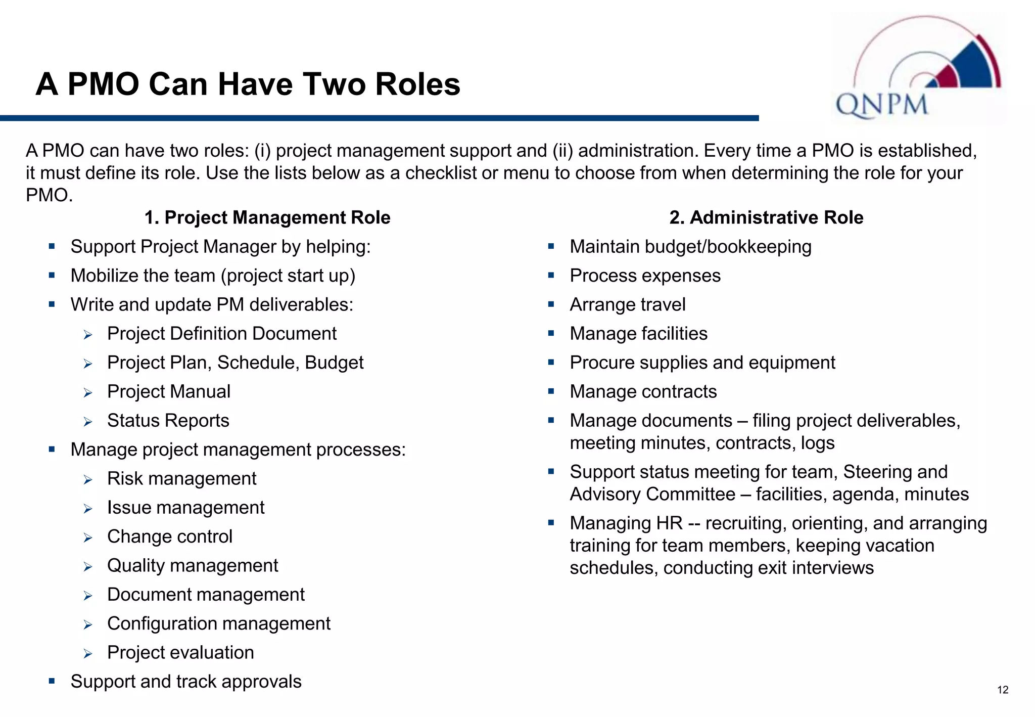 A PMO Can Have Two Roles
A PMO can have two roles: (i) project management support and (ii) administration. Every time a PMO is established,
it must define its role. Use the lists below as a checklist or menu to choose from when determining the role for your
PMO.
                1. Project Management Role                                       2. Administrative Role
   Support Project Manager by helping:                          Maintain budget/bookkeeping
   Mobilize the team (project start up)                         Process expenses
   Write and update PM deliverables:                            Arrange travel
         Project Definition Document                            Manage facilities
         Project Plan, Schedule, Budget                         Procure supplies and equipment
         Project Manual                                         Manage contracts
         Status Reports                                         Manage documents – filing project deliverables,
   Manage project management processes:                          meeting minutes, contracts, logs
         Risk management                                        Support status meeting for team, Steering and
                                                                  Advisory Committee – facilities, agenda, minutes
         Issue management
                                                                 Managing HR -- recruiting, orienting, and arranging
         Change control                                          training for team members, keeping vacation
         Quality management                                      schedules, conducting exit interviews
         Document management
         Configuration management
         Project evaluation
   Support and track approvals                                                                                         12
 