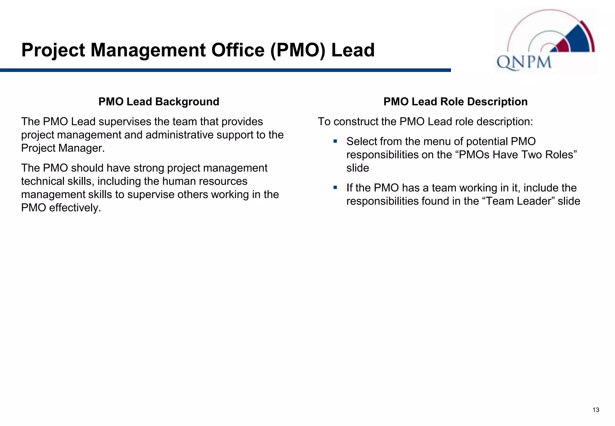 Project Management Office (PMO) Lead

               PMO Lead Background                                  PMO Lead Role Description
The PMO Lead supervises the team that provides         To construct the PMO Lead role description:
project management and administrative support to the
                                                          Select from the menu of potential PMO
Project Manager.
                                                           responsibilities on the “PMOs Have Two Roles”
The PMO should have strong project management              slide
technical skills, including the human resources
                                                          If the PMO has a team working in it, include the
management skills to supervise others working in the
                                                           responsibilities found in the “Team Leader” slide
PMO effectively.




                                                                                                               13
 
