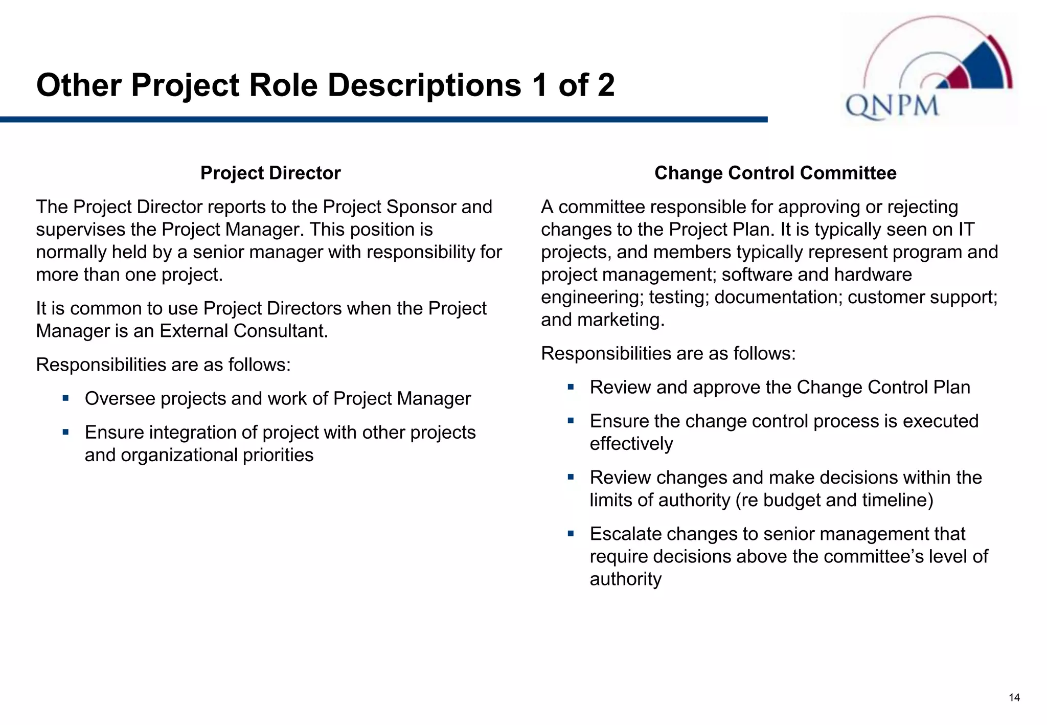 Other Project Role Descriptions 1 of 2

                    Project Director                                      Change Control Committee
The Project Director reports to the Project Sponsor and     A committee responsible for approving or rejecting
supervises the Project Manager. This position is            changes to the Project Plan. It is typically seen on IT
normally held by a senior manager with responsibility for   projects, and members typically represent program and
more than one project.                                      project management; software and hardware
                                                            engineering; testing; documentation; customer support;
It is common to use Project Directors when the Project
                                                            and marketing.
Manager is an External Consultant.
                                                            Responsibilities are as follows:
Responsibilities are as follows:
                                                                Review and approve the Change Control Plan
    Oversee projects and work of Project Manager
                                                                Ensure the change control process is executed
    Ensure integration of project with other projects
                                                                 effectively
     and organizational priorities
                                                                Review changes and make decisions within the
                                                                 limits of authority (re budget and timeline)
                                                                Escalate changes to senior management that
                                                                 require decisions above the committee’s level of
                                                                 authority




                                                                                                                      14
 