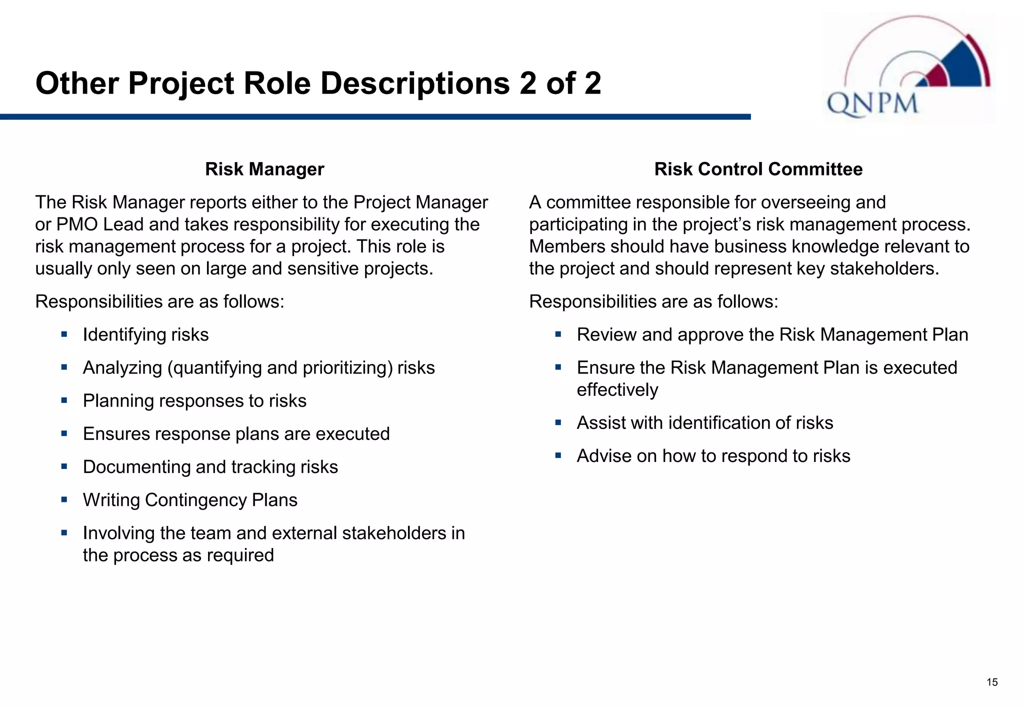 Other Project Role Descriptions 2 of 2

                     Risk Manager                                        Risk Control Committee
The Risk Manager reports either to the Project Manager   A committee responsible for overseeing and
or PMO Lead and takes responsibility for executing the   participating in the project’s risk management process.
risk management process for a project. This role is      Members should have business knowledge relevant to
usually only seen on large and sensitive projects.       the project and should represent key stakeholders.
Responsibilities are as follows:                         Responsibilities are as follows:
    Identifying risks                                       Review and approve the Risk Management Plan
    Analyzing (quantifying and prioritizing) risks          Ensure the Risk Management Plan is executed
                                                              effectively
    Planning responses to risks
                                                             Assist with identification of risks
    Ensures response plans are executed
                                                             Advise on how to respond to risks
    Documenting and tracking risks
    Writing Contingency Plans
    Involving the team and external stakeholders in
     the process as required




                                                                                                                   15
 
