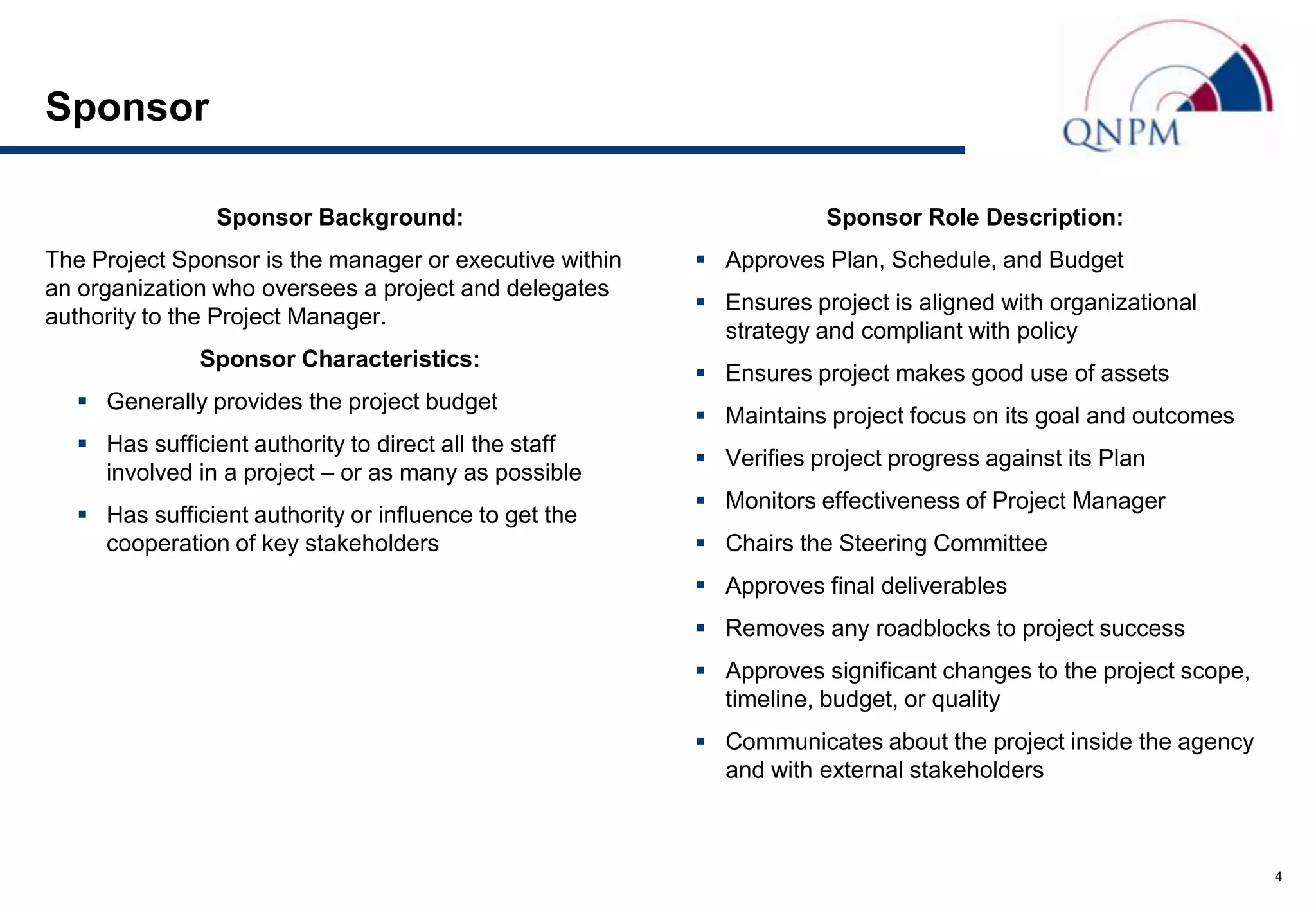 Sponsor

                Sponsor Background:                                  Sponsor Role Description:
The Project Sponsor is the manager or executive within    Approves Plan, Schedule, and Budget
an organization who oversees a project and delegates
                                                          Ensures project is aligned with organizational
authority to the Project Manager.
                                                           strategy and compliant with policy
              Sponsor Characteristics:
                                                          Ensures project makes good use of assets
   Generally provides the project budget
                                                          Maintains project focus on its goal and outcomes
   Has sufficient authority to direct all the staff
                                                          Verifies project progress against its Plan
    involved in a project – or as many as possible
                                                          Monitors effectiveness of Project Manager
   Has sufficient authority or influence to get the
    cooperation of key stakeholders                       Chairs the Steering Committee
                                                          Approves final deliverables
                                                          Removes any roadblocks to project success
                                                          Approves significant changes to the project scope,
                                                           timeline, budget, or quality
                                                          Communicates about the project inside the agency
                                                           and with external stakeholders



                                                                                                                4
 
