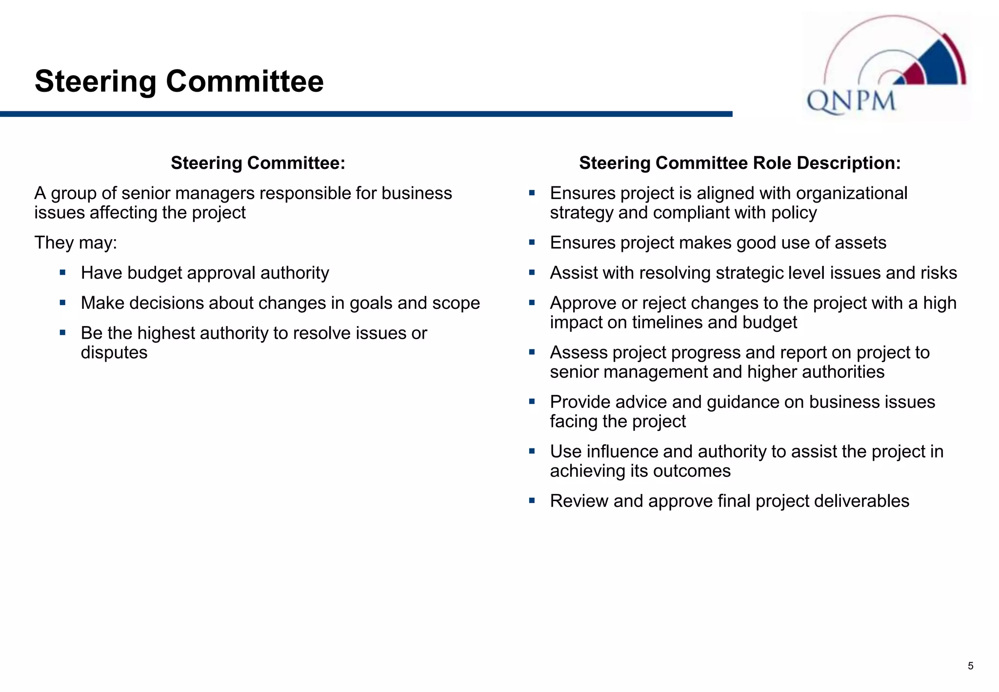 Steering Committee

                Steering Committee:                         Steering Committee Role Description:
A group of senior managers responsible for business    Ensures project is aligned with organizational
issues affecting the project                            strategy and compliant with policy
They may:                                              Ensures project makes good use of assets
   Have budget approval authority                     Assist with resolving strategic level issues and risks
   Make decisions about changes in goals and scope    Approve or reject changes to the project with a high
                                                        impact on timelines and budget
   Be the highest authority to resolve issues or
    disputes                                           Assess project progress and report on project to
                                                        senior management and higher authorities
                                                       Provide advice and guidance on business issues
                                                        facing the project
                                                       Use influence and authority to assist the project in
                                                        achieving its outcomes
                                                       Review and approve final project deliverables




                                                                                                                 5
 