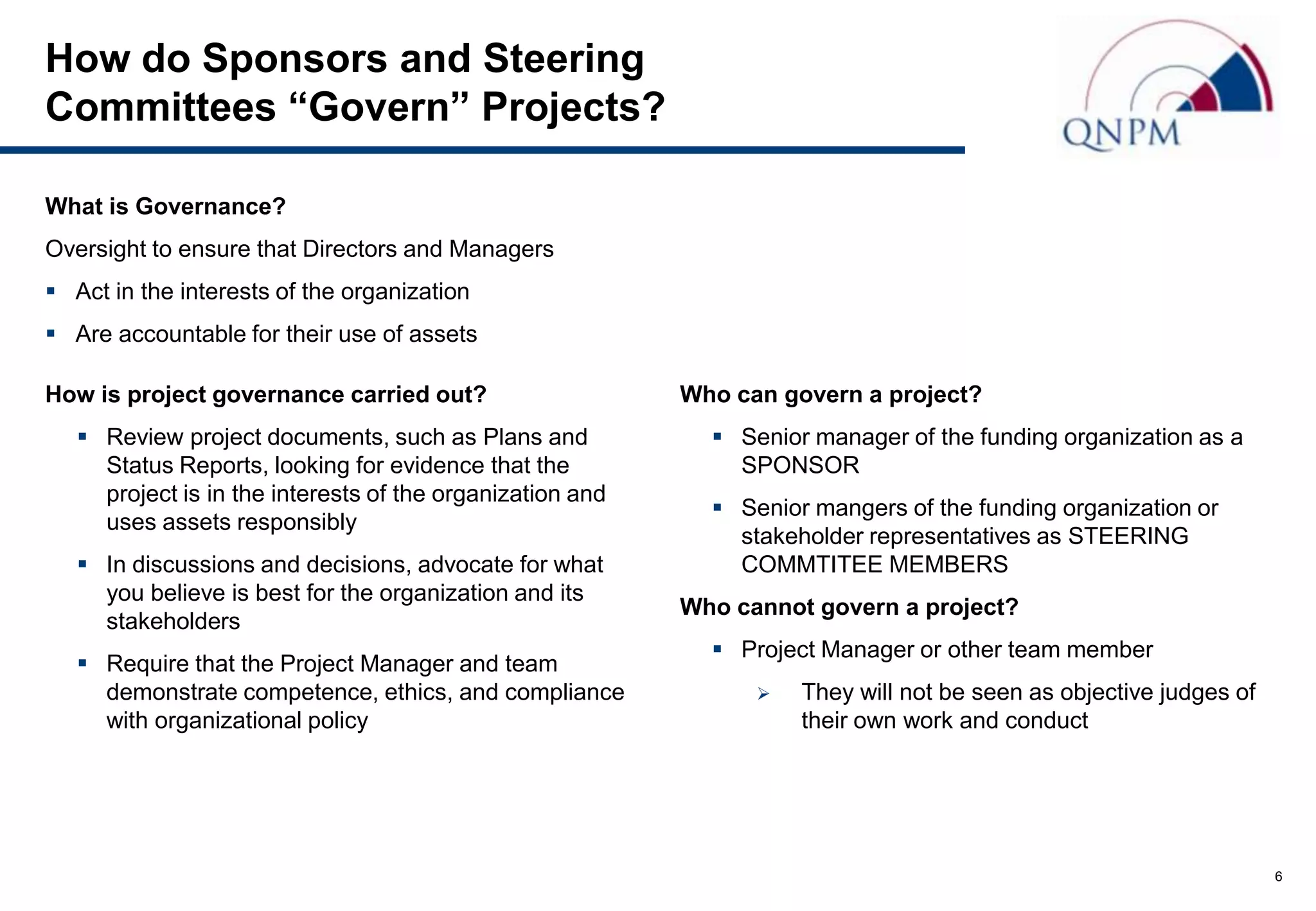 How do Sponsors and Steering
Committees “Govern” Projects?

What is Governance?
Oversight to ensure that Directors and Managers
 Act in the interests of the organization
 Are accountable for their use of assets

How is project governance carried out?                     Who can govern a project?
    Review project documents, such as Plans and              Senior manager of the funding organization as a
     Status Reports, looking for evidence that the             SPONSOR
     project is in the interests of the organization and
                                                              Senior mangers of the funding organization or
     uses assets responsibly
                                                               stakeholder representatives as STEERING
    In discussions and decisions, advocate for what           COMMTITEE MEMBERS
     you believe is best for the organization and its
                                                           Who cannot govern a project?
     stakeholders
                                                              Project Manager or other team member
    Require that the Project Manager and team
     demonstrate competence, ethics, and compliance                 They will not be seen as objective judges of
     with organizational policy                                      their own work and conduct




                                                                                                                    6
 