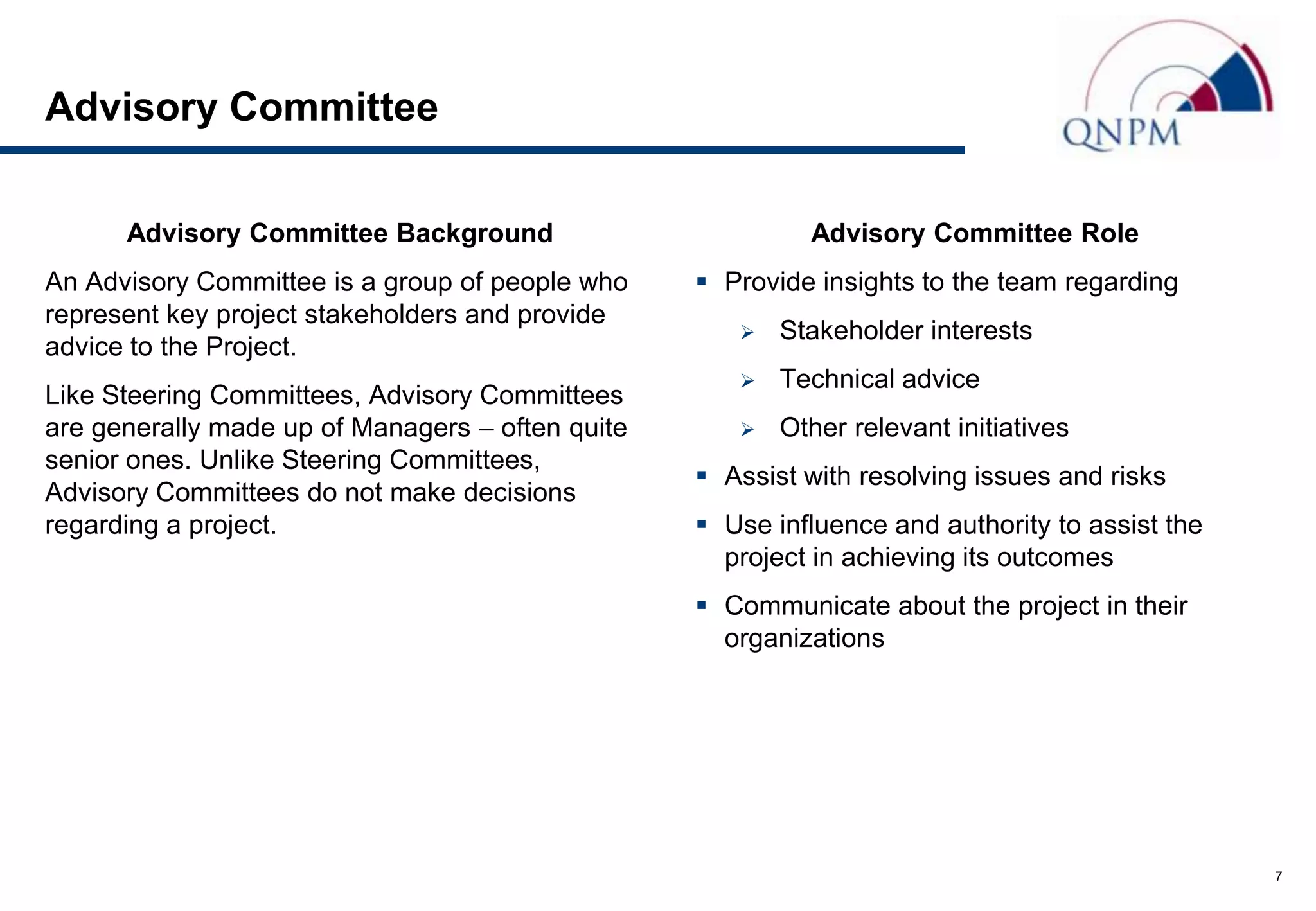 Advisory Committee

      Advisory Committee Background                        Advisory Committee Role
An Advisory Committee is a group of people who     Provide insights to the team regarding
represent key project stakeholders and provide
                                                        Stakeholder interests
advice to the Project.
                                                        Technical advice
Like Steering Committees, Advisory Committees
are generally made up of Managers – often quite         Other relevant initiatives
senior ones. Unlike Steering Committees,
                                                   Assist with resolving issues and risks
Advisory Committees do not make decisions
regarding a project.                               Use influence and authority to assist the
                                                    project in achieving its outcomes
                                                   Communicate about the project in their
                                                    organizations




                                                                                                7
 