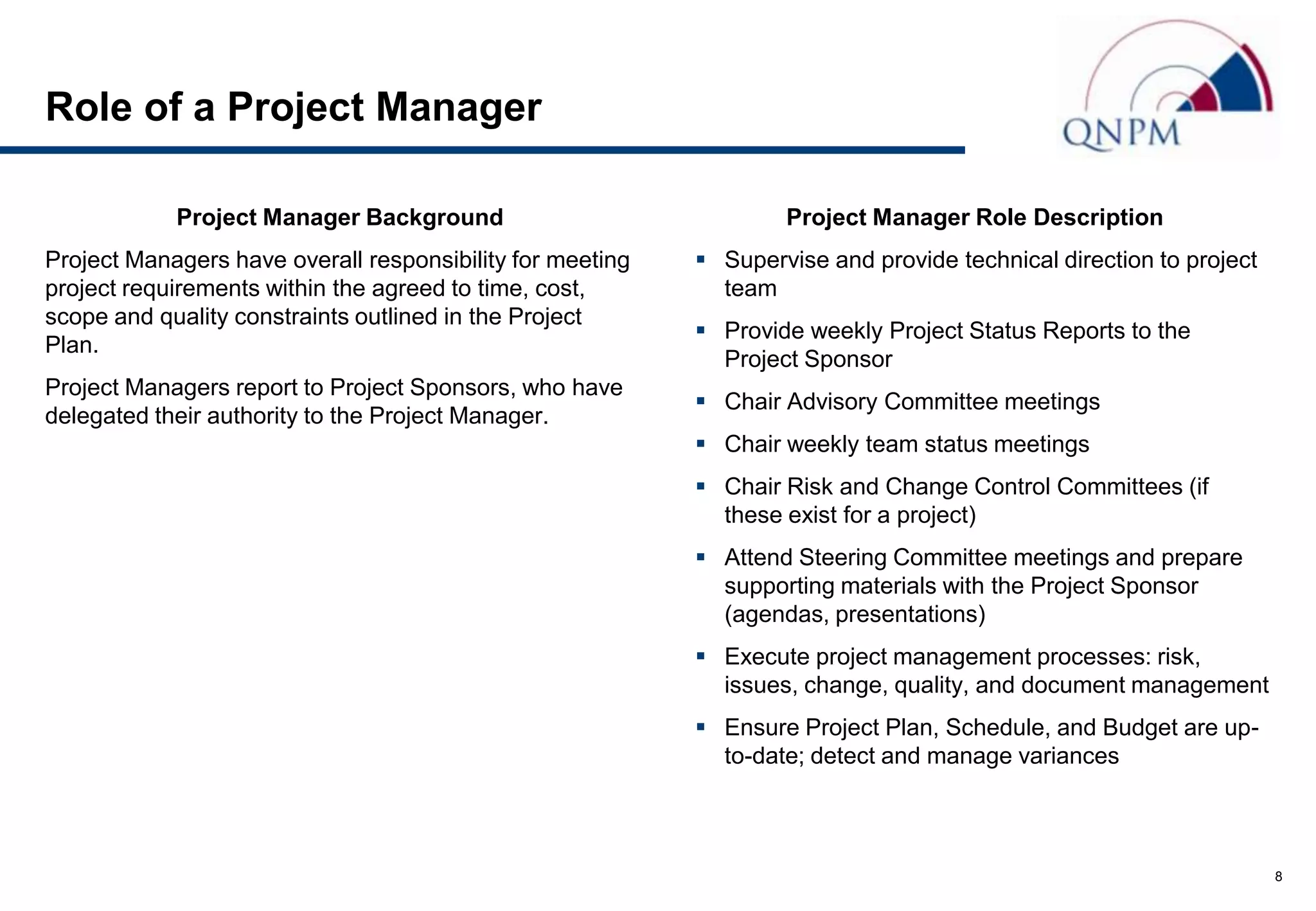 Role of a Project Manager

            Project Manager Background                             Project Manager Role Description
Project Managers have overall responsibility for meeting    Supervise and provide technical direction to project
project requirements within the agreed to time, cost,        team
scope and quality constraints outlined in the Project
                                                            Provide weekly Project Status Reports to the
Plan.
                                                             Project Sponsor
Project Managers report to Project Sponsors, who have
                                                            Chair Advisory Committee meetings
delegated their authority to the Project Manager.
                                                            Chair weekly team status meetings
                                                            Chair Risk and Change Control Committees (if
                                                             these exist for a project)
                                                            Attend Steering Committee meetings and prepare
                                                             supporting materials with the Project Sponsor
                                                             (agendas, presentations)
                                                            Execute project management processes: risk,
                                                             issues, change, quality, and document management
                                                            Ensure Project Plan, Schedule, and Budget are up-
                                                             to-date; detect and manage variances



                                                                                                                    8
 